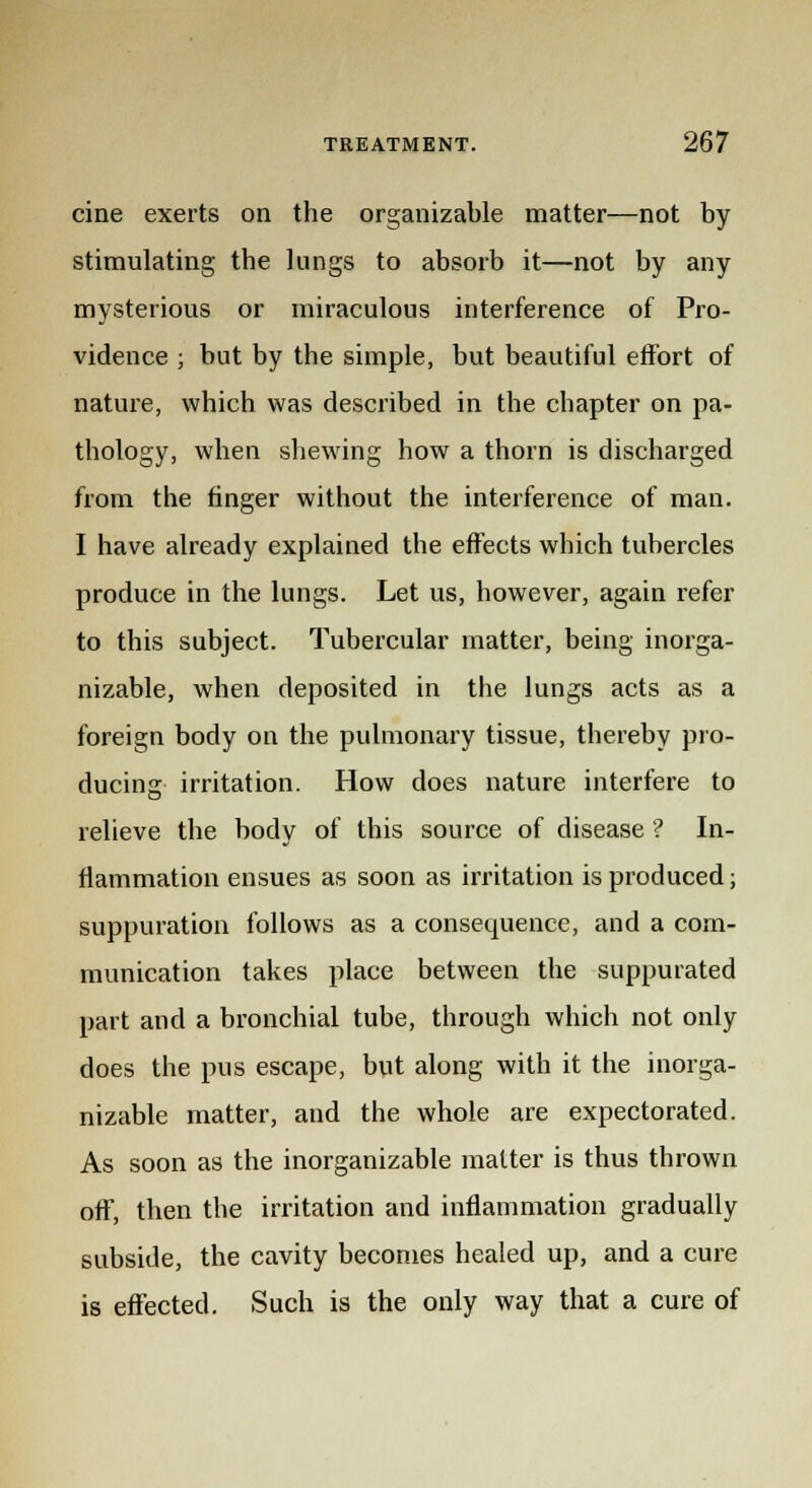 cine exerts on the organizable matter—not by stimulating the lungs to absorb it—not by any mysterious or miraculous interference of Pro- vidence ; but by the simple, but beautiful effort of nature, which was described in the chapter on pa- thology, when shewing how a thorn is discharged from the finger without the interference of man. I have already explained the effects which tubercles produce in the lungs. Let us, however, again refer to this subject. Tubercular matter, being inorga- nizable, when deposited in the lungs acts as a foreign body on the pulmonary tissue, thereby pro- ducing irritation. How does nature interfere to relieve the body of this source of disease ? In- flammation ensues as soon as irritation is produced; suppuration follows as a consequence, and a com- munication takes place between the suppurated part and a bronchial tube, through which not only does the pus escape, but along with it the inorga- nizable matter, and the whole are expectorated. As soon as the inorganizable matter is thus thrown off, then the irritation and inflammation gradually subside, the cavity becomes healed up, and a cure is effected. Such is the only way that a cure of