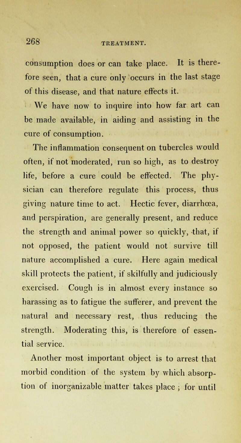 consumption does or can take place. It is there- fore seen, that a cure only occurs in the last stage of this disease, and that nature effects it. We have now to inquire into how far art can be made available, in aiding and assisting in the cure of consumption. The inflammation consequent on tubercles would often, if not moderated, run so high, as to destroy life, before a cure could be effected. The phy- sician can therefore regulate this process, thus giving nature time to act. Hectic fever, diarrhoea, and perspiration, are generally present, and reduce the strength and animal power so quickly, that, if not opposed, the patient would not survive till nature accomplished a cure. Here again medical skill protects the patient, if skilfully and judiciously exercised. Cough is in almost every instance so harassing as to fatigue the sufferer, and prevent the natural and necessary rest, thus reducing the strength. Moderating this, is therefore of essen- tial service. Another most important object is to arrest that morbid condition of the system by which absorp- tion of inorganizable matter takes place ; for until