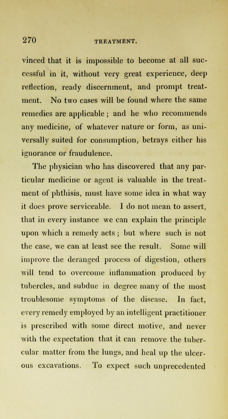vinced that it is impossible to become at all suc- cessful in it, without very great experience, deep reflection, ready discernment, and prompt treat- ment. No two cases will be found where the same remedies are applicable ; and he who recommends any medicine, of whatever nature or form, as uni- versally suited for consumption, betrays either his ignorance or fraudulence. The physician who has discovered that any par- ticular medicine or agent is valuable in the treat- ment of phthisis, must have some idea in what way it does prove serviceable. I do not mean to assert, that in every instance we can explain the principle upon which a remedy acts ; but where such is not the case, we can at least see the result. Some will improve the deranged process of digestion, others will tend to overcome inflammation produced by tubercles, and subdue in degree many of the most troublesome symptoms of the disease. In fact, every remedy employed by an intelligent practitioner is prescribed with some direct motive, and never with the expectation that it can remove the tuber- cular matter from the lungs, and heal up the ulcer- ous excavations. To expect such unprecedented
