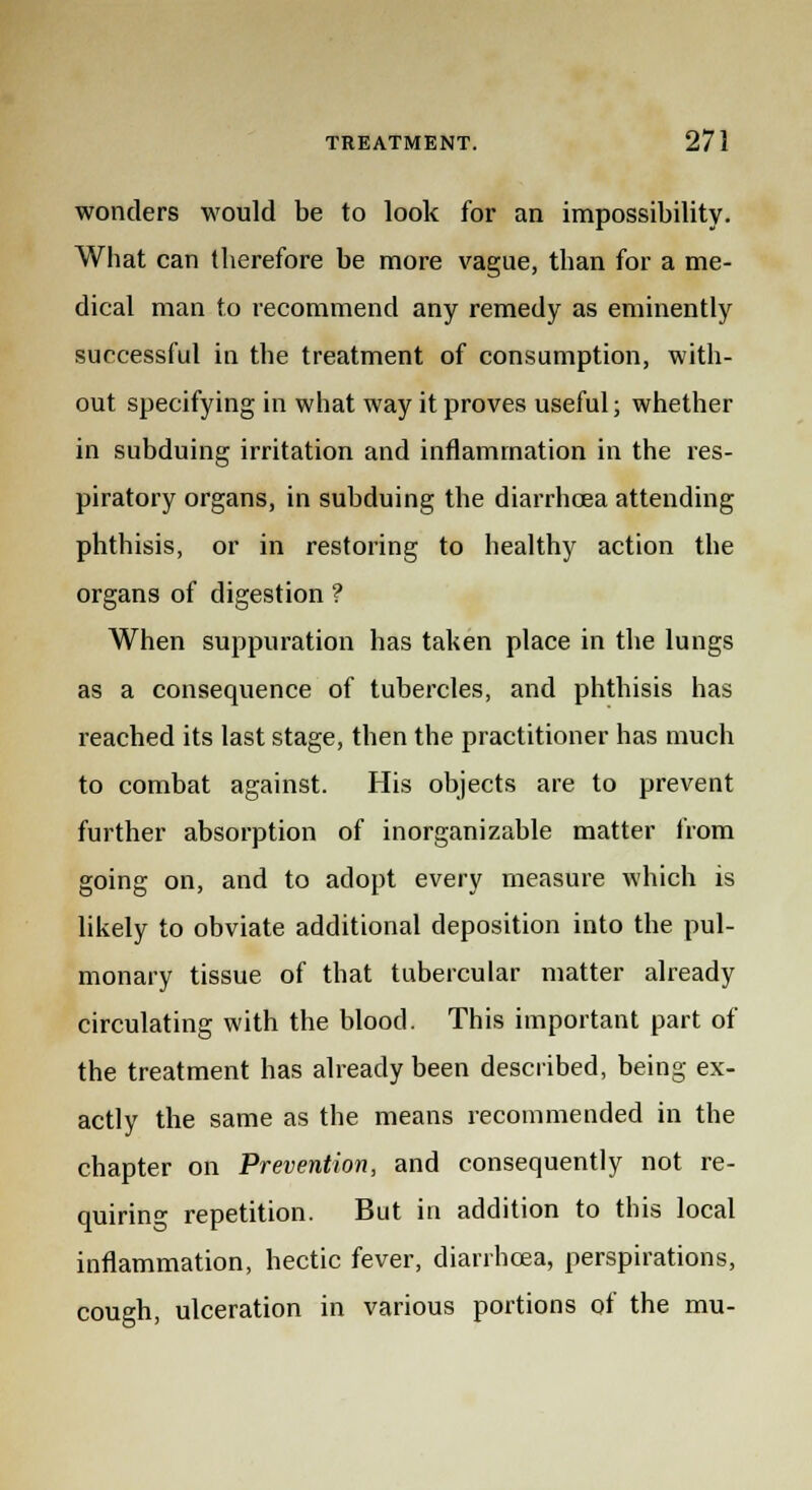 wonders would be to look for an impossibility. What can therefore be more vague, than for a me- dical man to recommend any remedy as eminently successful in the treatment of consumption, with- out specifying in what way it proves useful; whether in subduing irritation and inflammation in the res- piratory organs, in subduing the diarrhoea attending phthisis, or in restoring to healthy action the organs of digestion ? When suppuration has taken place in the lungs as a consequence of tubercles, and phthisis has reached its last stage, then the practitioner has much to combat against. His objects are to prevent further absorption of inorganizable matter from going on, and to adopt every measure which is likely to obviate additional deposition into the pul- monary tissue of that tubercular matter already circulating with the blood. This important part of the treatment has already been described, being ex- actly the same as the means recommended in the chapter on Prevention, and consequently not re- quiring repetition. But in addition to this local inflammation, hectic fever, diarrhoea, perspirations, cough, ulceration in various portions of the mu-