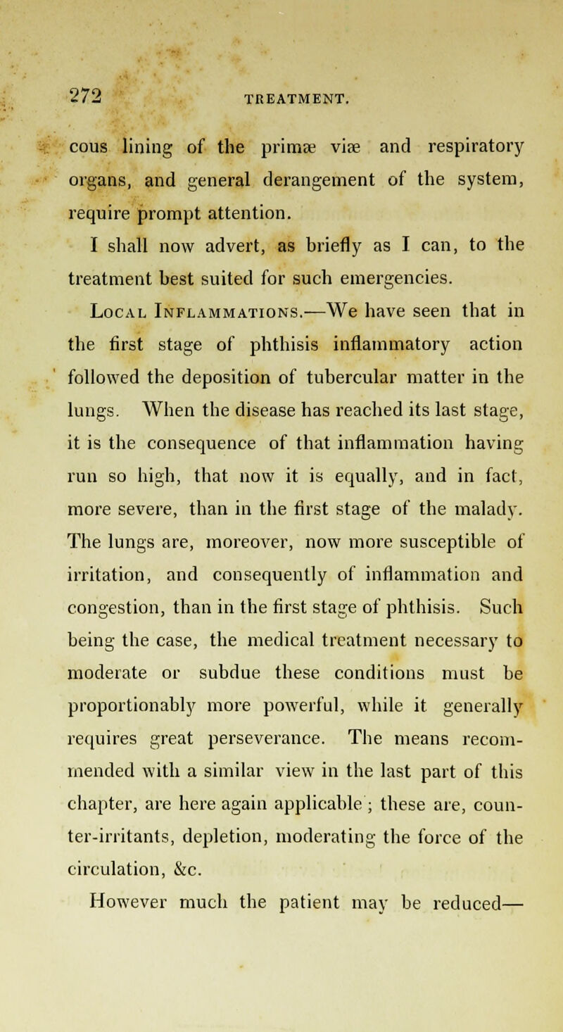 cous lining of the primae vise and respiratory organs, and general derangement of the system, require prompt attention. I shall now advert, as briefly as I can, to the treatment best suited for such emergencies. Local Inflammations.—We have seen that in the first stage of phthisis inflammatory action followed the deposition of tubercular matter in the lungs. When the disease has reached its last stage, it is the consequence of that inflammation having run so high, that now it is equally, and in fact, more severe, than in the first stage of the malady. The lungs are, moreover, now more susceptible of irritation, and consequently of inflammation and congestion, than in the first stage of phthisis. Such being the case, the medical treatment necessary to moderate or subdue these conditions must be proportionably more powerful, while it generally requires great perseverance. The means recom- mended with a similar view in the last part of this chapter, are here again applicable; these are, coun- ter-irritants, depletion, moderating the force of the circulation, &c. However much the patient may be reduced—