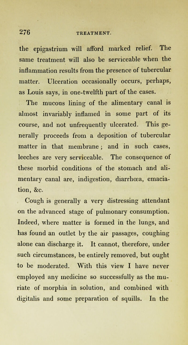 the epigastrium will afford marked relief. The same treatment will also he serviceable when the inflammation results from the presence of tubercular matter. Ulceration occasionally occurs, perhaps, as Louis says, in one-twelfth part of the cases. The mucous lining of the alimentary canal is almost invariably inflamed in some part of its course, and not unfrequently ulcerated. This ge- nerally proceeds from a deposition of tubercular matter in that membrane; and in such cases, leeches are very serviceable. The consequence of these morbid conditions of the stomach and ali- mentary canal are, indigestion, diarrhoea, emacia- tion, &c. Cough is generally a very distressing attendant on the advanced stage of pulmonary consumption. Indeed, where matter is formed in the lungs, and has found an outlet by the air passages, coughing alone can discharge it. It cannot, therefore, under such circumstances, be entirely removed, but ought to be moderated. With this view I have never employed any medicine so successfully as the mu- riate of morphia in solution, and combined with digitalis and some preparation of squills. In the