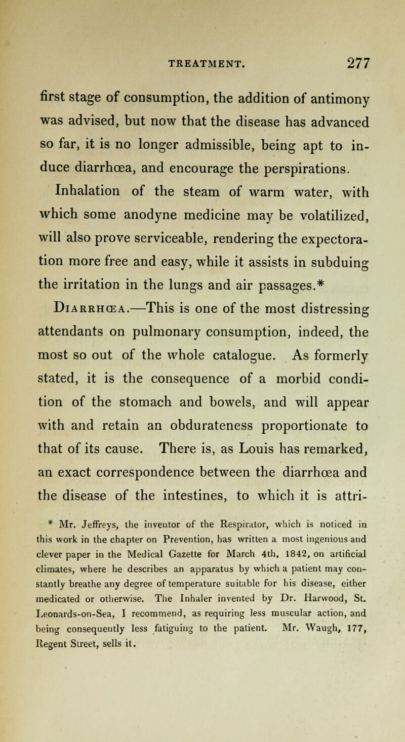 first stage of consumption, the addition of antimony was advised, but now that the disease has advanced so far, it is no longer admissible, being apt to in- duce diarrhoea, and encourage the perspirations. Inhalation of the steam of warm water, with which some anodyne medicine may be volatilized, will also prove serviceable, rendering the expectora- tion more free and easy, while it assists in subduing the irritation in the lungs and air passages.* Diarrhoea.—This is one of the most distressing attendants on pulmonary consumption, indeed, the most so out of the whole catalogue. As formerly stated, it is the consequence of a morbid condi- tion of the stomach and bowels, and will appear with and retain an obdurateness proportionate to that of its cause. There is, as Louis has remarked, an exact correspondence between the diarrhoea and the disease of the intestines, to which it is attri- * Mr. Jeffreys, the inventor of the Respirator, which is noticed in this work in the chapter on Prevention, has written a most ingenious and clever paper in the Medical Gazette for March 4th, 1842, on artificial climates, where he describes an apparatus by which a patient may con- stantly breathe any degree of temperature suitable for his disease, either medicated or otherwise. The Inhaler invented by Dr. Harvvood, St. Leonards-on-Sea, I recommend, as requiring less muscular action, and being consequently less fatiguing to the patient. Mr. Waugh, 177, Regent Street, sells it.