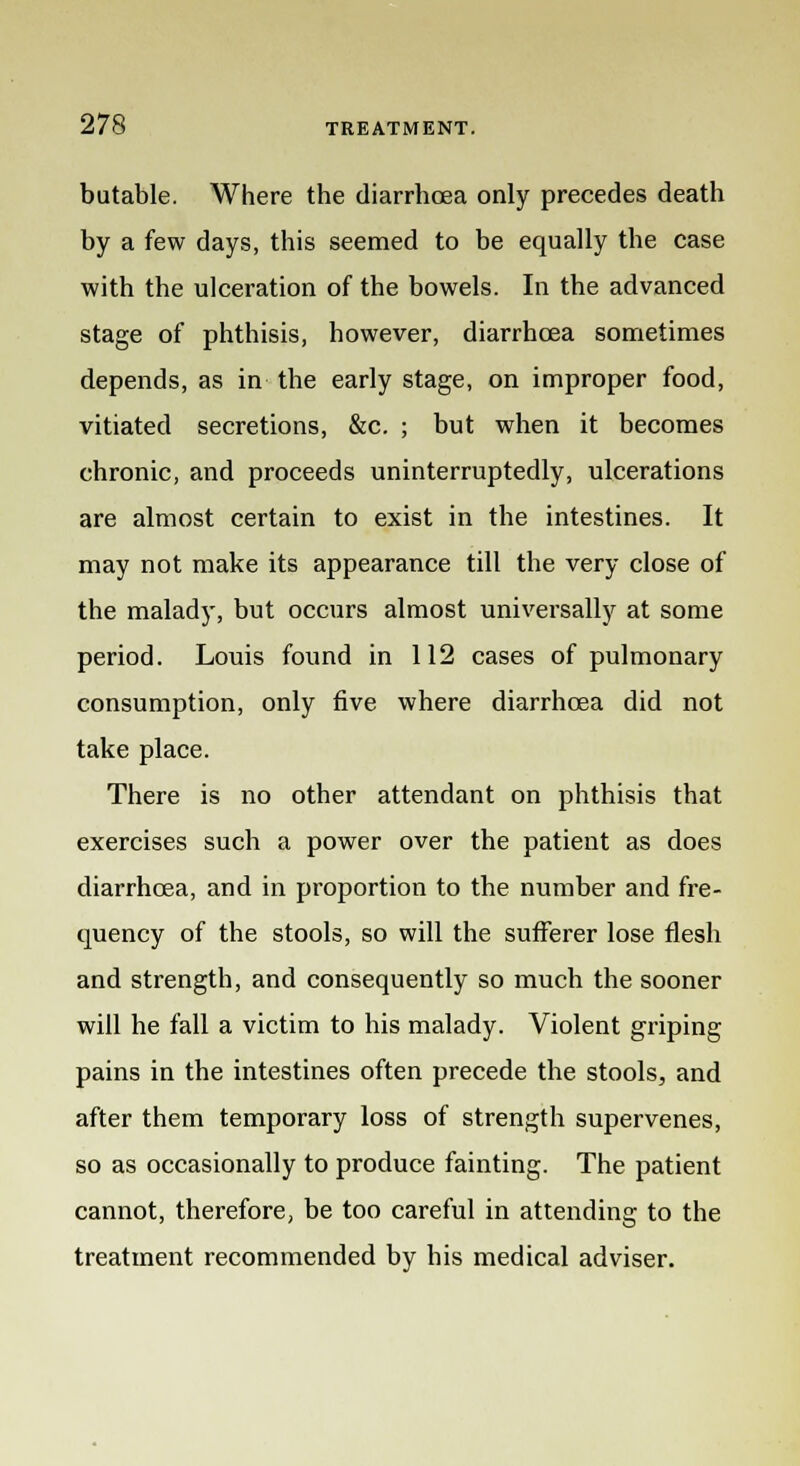 butable. Where the diarrhoea only precedes death by a few days, this seemed to be equally the case with the ulceration of the bowels. In the advanced stage of phthisis, however, diarrhoea sometimes depends, as in the early stage, on improper food, vitiated secretions, &c. ; but when it becomes chronic, and proceeds uninterruptedly, ulcerations are almost certain to exist in the intestines. It may not make its appearance till the very close of the malady, but occurs almost universally at some period. Louis found in 112 cases of pulmonary consumption, only five where diarrhoea did not take place. There is no other attendant on phthisis that exercises such a power over the patient as does diarrhoea, and in proportion to the number and fre- quency of the stools, so will the sufferer lose flesh and strength, and consequently so much the sooner will he fall a victim to his malady. Violent griping pains in the intestines often precede the stools, and after them temporary loss of strength supervenes, so as occasionally to produce fainting. The patient cannot, therefore, be too careful in attending to the treatment recommended by his medical adviser.