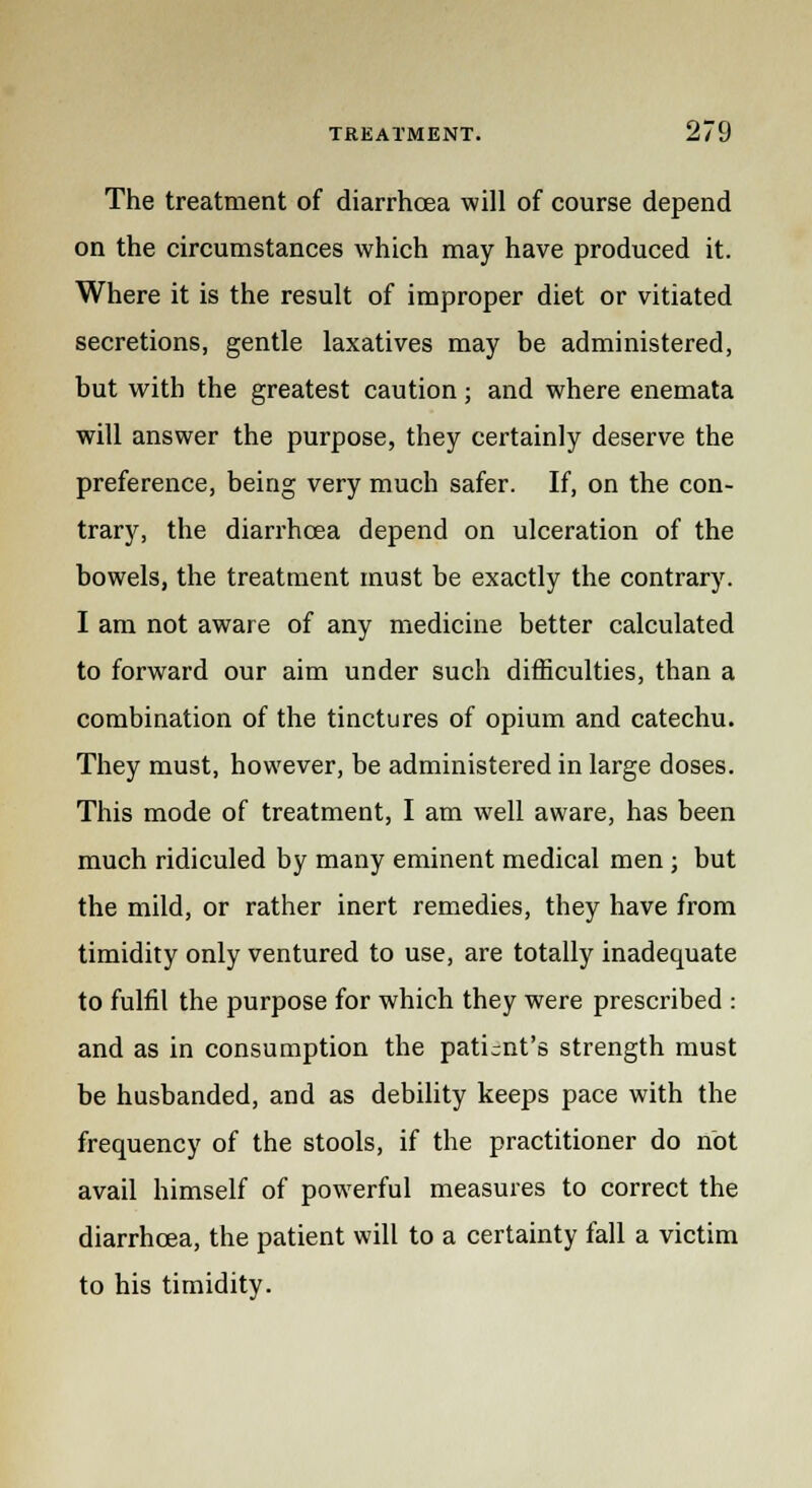 The treatment of diarrhoea will of course depend on the circumstances which may have produced it. Where it is the result of improper diet or vitiated secretions, gentle laxatives may be administered, but with the greatest caution; and where enemata will answer the purpose, they certainly deserve the preference, being very much safer. If, on the con- trary, the diarrhoea depend on ulceration of the bowels, the treatment must be exactly the contrary. I am not aware of any medicine better calculated to forward our aim under such difficulties, than a combination of the tinctures of opium and catechu. They must, however, be administered in large doses. This mode of treatment, I am well aware, has been much ridiculed by many eminent medical men ; but the mild, or rather inert remedies, they have from timidity only ventured to use, are totally inadequate to fulfil the purpose for which they were prescribed : and as in consumption the patient's strength must be husbanded, and as debility keeps pace with the frequency of the stools, if the practitioner do not avail himself of powerful measures to correct the diarrhoea, the patient will to a certainty fall a victim to his timidity.