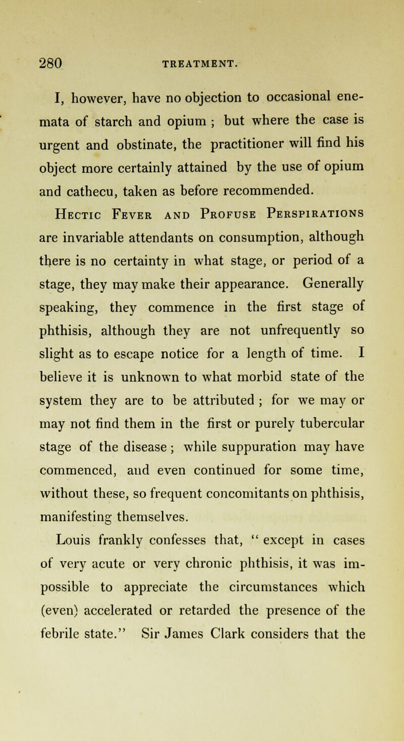 I, however, have no objection to occasional ene- mata of starch and opium; but where the case is urgent and obstinate, the practitioner will find his object more certainly attained by the use of opium and cathecu, taken as before recommended. Hectic Fever and Profuse Perspirations are invariable attendants on consumption, although there is no certainty in what stage, or period of a stage, they may make their appearance. Generally speaking, they commence in the first stage of phthisis, although they are not unfrequently so slight as to escape notice for a length of time. I believe it is unknown to what morbid state of the system they are to be attributed ; for we may or may not find them in the first or purely tubercular stage of the disease; while suppuration may have commenced, and even continued for some time, without these, so frequent concomitants on phthisis, manifesting themselves. Louis frankly confesses that,  except in cases of very acute or very chronic phthisis, it was im- possible to appreciate the circumstances which (even) accelerated or retarded the presence of the febrile state. Sir James Clark considers that the