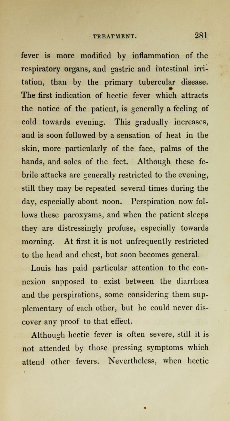 fever is more modified by inflammation of the respiratory organs, and gastric and intestinal irri- tation, than by the primary tubercular disease. The first indication of hectic fever which attracts the notice of the patient, is generally a feeling of cold towards evening. This gradually increases, and is soon followed by a sensation of heat in the skin, more particularly of the face, palms of the hands, and soles of the feet. Although these fe- brile attacks are generally restricted to the evening, still they may be repeated several times during the day, especially about noon. Perspiration now fol- lows these paroxysms, and when the patient sleeps they are distressingly profuse, especially towards morning. At first it is not unfrequently restricted to the head and chest, but soon becomes general. Louis has paid particular attention to the con- nexion supposed to exist between the diarrhoea and the perspirations, some considering them sup- plementary of each other, but he could never dis- cover any proof to that effect. Although hectic fever is often severe, still it is not attended by those pressing symptoms which attend other fevers. Nevertheless, when hectic