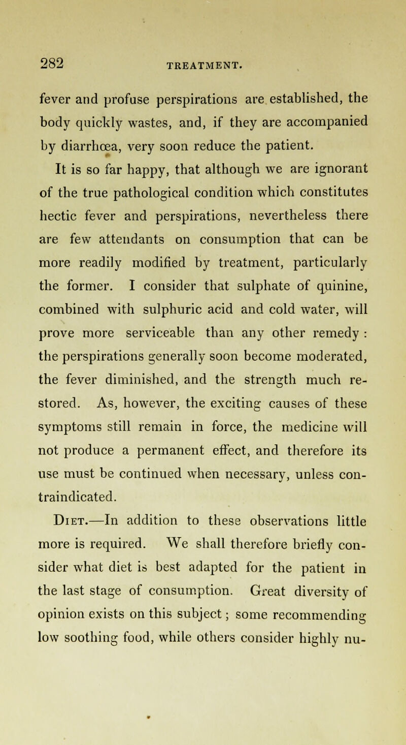 fever and profuse perspirations are established, the body quickly wastes, and, if they are accompanied by diarrhoea, very soon reduce the patient. It is so far happy, that although we are ignorant of the true pathological condition which constitutes hectic fever and perspirations, nevertheless there are few attendants on consumption that can be more readily modified by treatment, particularly the former. I consider that sulphate of quinine, combined with sulphuric acid and cold water, will prove more serviceable than any other remedy : the perspirations generally soon become moderated, the fever diminished, and the strength much re- stored. As, however, the exciting causes of these symptoms still remain in force, the medicine will not produce a permanent effect, and therefore its use must be continued when necessary, unless con- traindicated. Diet.—In addition to these observations little more is required. We shall therefore briefly con- sider what diet is best adapted for the patient in the last stage of consumption. Great diversity of opinion exists on this subject; some recommending low soothing food, while others consider highly nu-