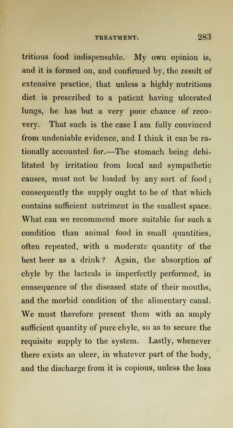 tritious food indispensable. My own opinion is, and it is formed on, and confirmed by, the result of extensive practice, that unless a highly nutritious diet is prescribed to a patient having ulcerated lungs, he has but a very poor chance of reco- very. That such is the case I am fully convinced from undeniable evidence, and I think it can be ra- tionally accounted for.—The stomach being debi- litated by irritation from local and sympathetic causes, must not be loaded by any sort of food ; consequently the supply ought to be of that which contains sufficient nutriment in the smallest space. What can we recommend more suitable for such a condition than animal food in small quantities, often repeated, with a moderate quantity of the best beer as a drink ? Again, the absorption of chyle by the lacteals is imperfectly performed, in consequence of the diseased state of their mouths, and the morbid condition of the alimentary canal. We must therefore present them with an amply sufficient quantity of pure chyle, so as to secure the requisite supply to the system. Lastly, whenever there exists an ulcer, in whatever part of the body, and the discharge from it is copious, unless the loss