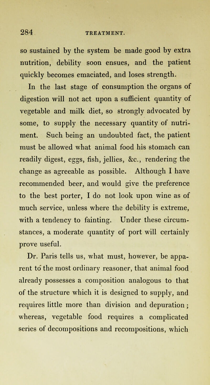 so sustained by the system be made good by extra nutrition, debility soon ensues, and the patient quickly becomes emaciated, and loses strength. In the last stage of consumption the organs of digestion will not act upon a sufficient quantity of vegetable and milk diet, so strongly advocated by some, to supply the necessary quantity of nutri- ment. Such being an undoubted fact, the patient must be allowed what animal food his stomach can readily digest, eggs, fish, jellies, &c, rendering the change as agreeable as possible. Although I have recommended beer, and would give the preference to the best porter, I do not look upon wine as of much service, unless where the debility is extreme, with a tendency to fainting. Under these circum- stances, a moderate quantity of port will certainly prove useful. Dr. Paris tells us, what must, however, be appa- rent to' the most ordinary reasoner, that animal food already possesses a composition analogous to that of the structure which it is designed to supply, and requires little more than division and depuration ; whereas, vegetable food requires a complicated series of decompositions and recompositions, which