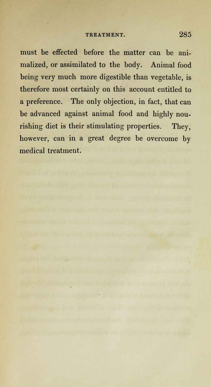 must be effected before the matter can be ani- malized, or assimilated to the body. Animal food being very much more digestible than vegetable, is therefore most certainly on this account entitled to a preference. The only objection, in fact, that can be advanced against animal food and highly nou- rishing diet is their stimulating properties. They, however, can in a great degree be overcome by medical treatment.