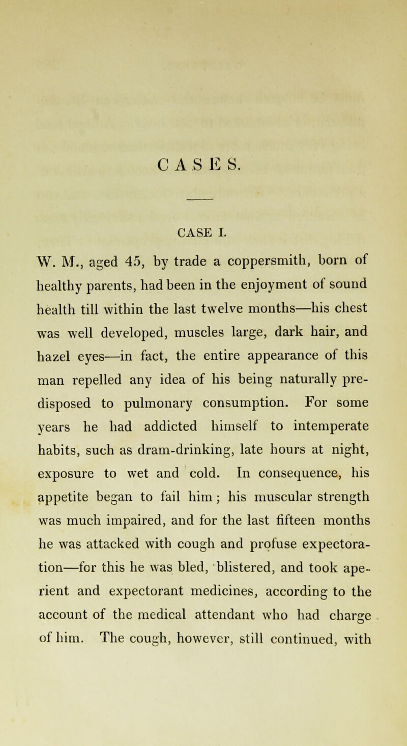 CASE S. CASE I. W. M., aged 45, by trade a coppersmith, born of healthy parents, had been in the enjoyment of sound health till within the last twelve months—his chest was well developed, muscles large, dark hair, and hazel eyes—in fact, the entire appearance of this man repelled any idea of his being naturally pre- disposed to pulmonary consumption. For some years he had addicted himself to intemperate habits, such as dram-drinking, late hours at night, exposure to wet and cold. In consequence, his appetite began to fail him; his muscular strength was much impaired, and for the last fifteen months he was attacked with cough and profuse expectora- tion—for this he was bled, blistered, and took ape- rient and expectorant medicines, according to the account of the medical attendant who had charge of him. The cough, however, still continued, with