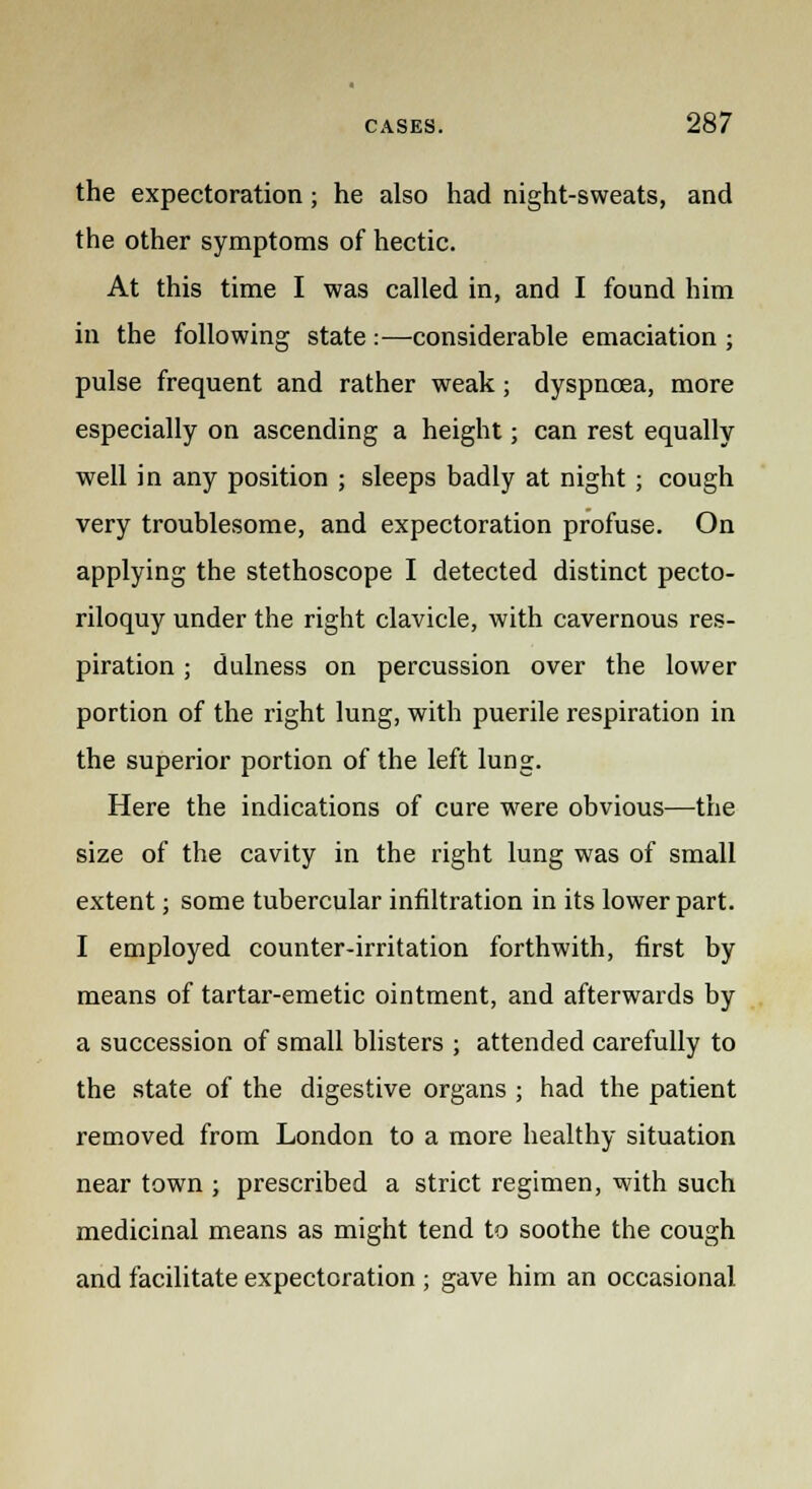 the expectoration; he also had night-sweats, and the other symptoms of hectic. At this time I was called in, and I found him in the following state :—considerable emaciation ; pulse frequent and rather weak; dyspnoea, more especially on ascending a height; can rest equally well in any position ; sleeps badly at night ; cough very troublesome, and expectoration profuse. On applying the stethoscope I detected distinct pecto- riloquy under the right clavicle, with cavernous res- piration ; dulness on percussion over the lower portion of the right lung, with puerile respiration in the superior portion of the left lung. Here the indications of cure were obvious—the size of the cavity in the right lung was of small extent; some tubercular infiltration in its lower part. I employed counter-irritation forthwith, first by means of tartar-emetic ointment, and afterwards by a succession of small blisters ; attended carefully to the state of the digestive organs ; had the patient removed from London to a more healthy situation near town ; prescribed a strict regimen, with such medicinal means as might tend to soothe the cough and facilitate expectoration ; gave him an occasional