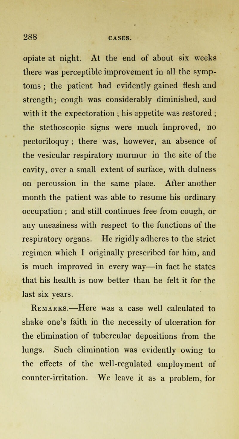 opiate at night. At the end of about six weeks there was perceptible improvement in all the symp- toms ; the patient had evidently gained flesh and strength; cough was considerably diminished, and with it the expectoration ; his appetite was restored ■ the stethoscopic signs were much improved, no pectoriloquy ; there was, however, an absence of the vesicular respiratory murmur in the site of the cavity, over a small extent of surface, with dulness on percussion in the same place. After another month the patient was able to resume his ordinary occupation ; and still continues free from cough, or any uneasiness with respect to the functions of the respiratory organs. He rigidly adheres to the strict regimen which I originally prescribed for him, and is much improved in every way—in fact he states that his health is now better than he felt it for the last six years. Remarks.—Here was a case well calculated to shake one's faith in the necessity of ulceration for the elimination of tubercular depositions from the lungs. Such elimination was evidently owing to the effects of the well-regulated employment of counter-irritation. We leave it as a problem, for