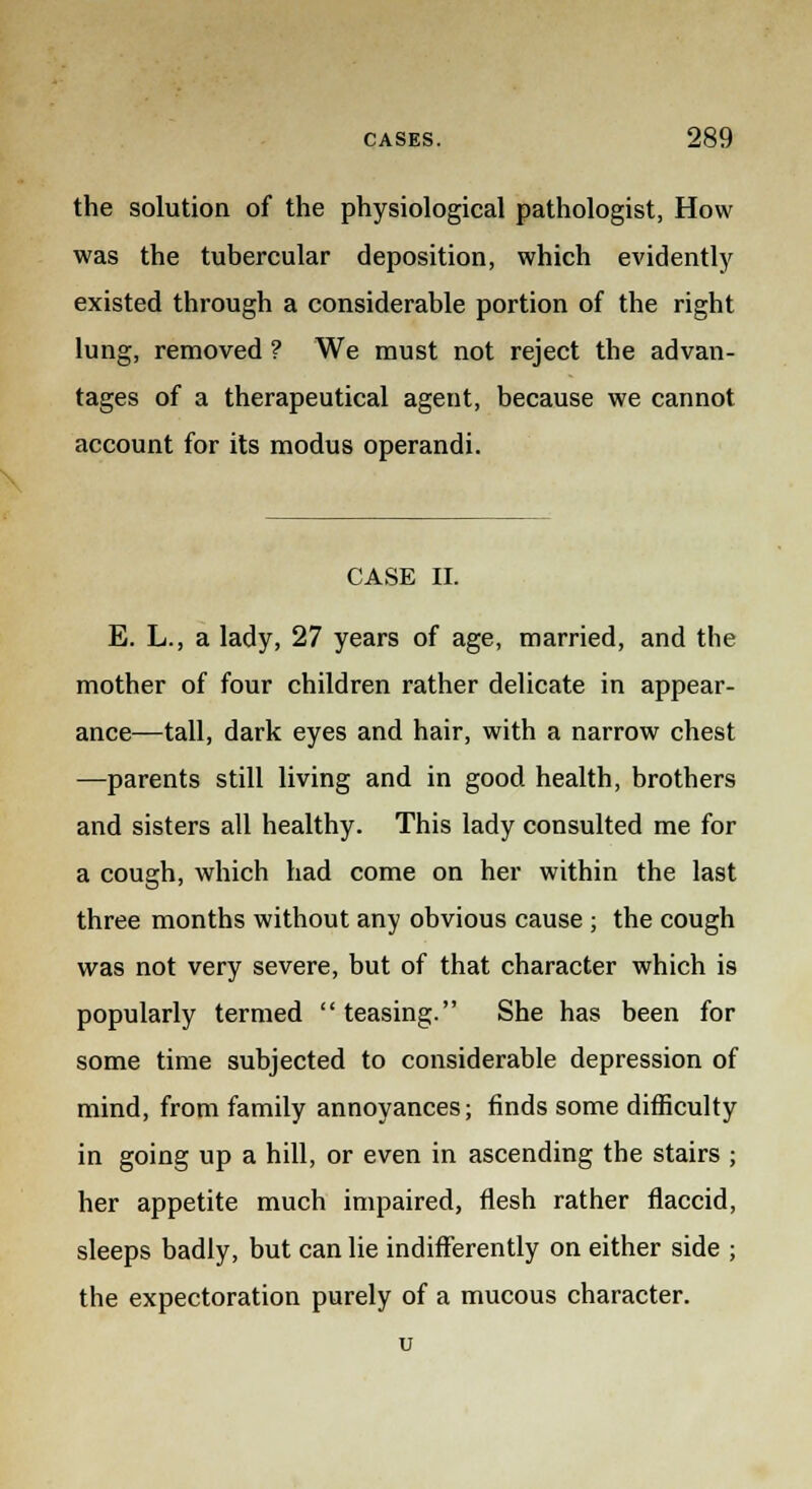the solution of the physiological pathologist, How was the tubercular deposition, which evidently existed through a considerable portion of the right lung, removed ? We must not reject the advan- tages of a therapeutical agent, because we cannot account for its modus operandi. CASE II. E. L., a lady, 27 years of age, married, and the mother of four children rather delicate in appear- ance—tall, dark eyes and hair, with a narrow chest —parents still living and in good health, brothers and sisters all healthy. This lady consulted me for a cough, which had come on her within the last three months without any obvious cause ; the cough was not very severe, but of that character which is popularly termed teasing. She has been for some time subjected to considerable depression of mind, from family annoyances; finds some difficulty in going up a hill, or even in ascending the stairs ; her appetite much impaired, flesh rather flaccid, sleeps badly, but can lie indifferently on either side ; the expectoration purely of a mucous character.