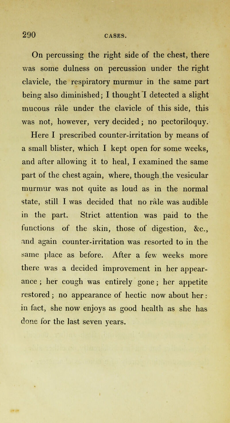 On percussing the right side of the chest, there was some dulness on percussion under the right clavicle, the respiratory murmur in the same part being also diminished; I thought I detected a slight mucous rale under the clavicle of this side, this was not, however, very decided; no pectoriloquy. Here I prescribed counter-irritation by means of a small blister, which I kept open for some weeks, and after allowing it to heal, I examined the same part of the chest again, where, though.the vesicular murmur was not quite as loud as in the normal state, still I was decided that no rale was audible in the part. Strict attention was paid to the functions of the skin, those of digestion, &c, and again counter-irritation was resorted to in the same place as before. After a few weeks more there was a decided improvement in her appear- ance ; her cough was entirely gone; her appetite restored ; no appearance of hectic now about her: in fact, she now enjoys as good health as she has done for the last seven years.