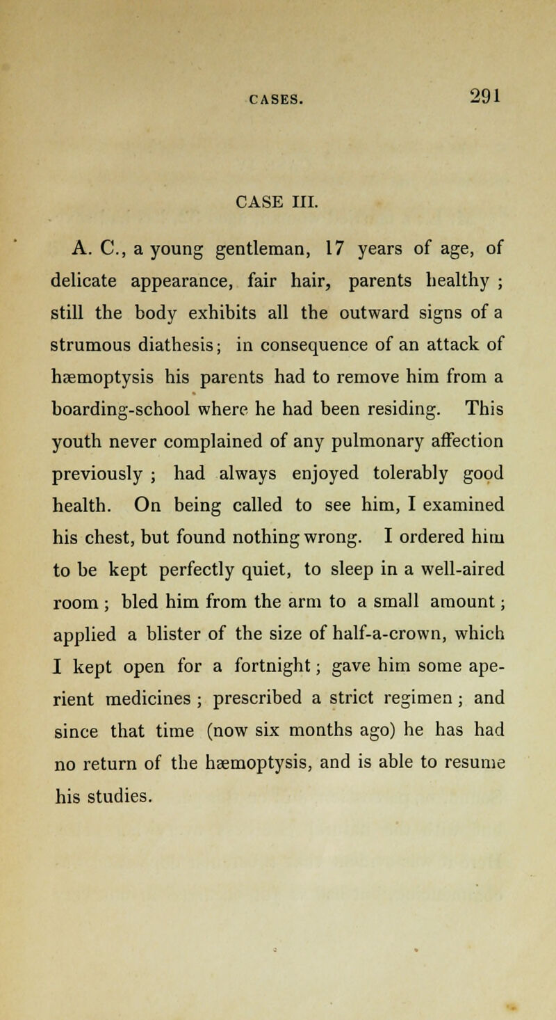 CASE III. A. C, a young gentleman, 17 years of age, of delicate appearance, fair hair, parents healthy ; still the body exhibits all the outward signs of a strumous diathesis; in consequence of an attack of haemoptysis his parents had to remove him from a boarding-school where he had been residing. This youth never complained of any pulmonary affection previously ; had always enjoyed tolerably good health. On being called to see him, I examined his chest, but found nothing wrong. I ordered him to be kept perfectly quiet, to sleep in a well-aired room ; bled him from the arm to a small amount; applied a blister of the size of half-a-crown, which I kept open for a fortnight; gave him some ape- rient medicines ; prescribed a strict regimen; and since that time (now six months ago) he has had no return of the haemoptysis, and is able to resume his studies.