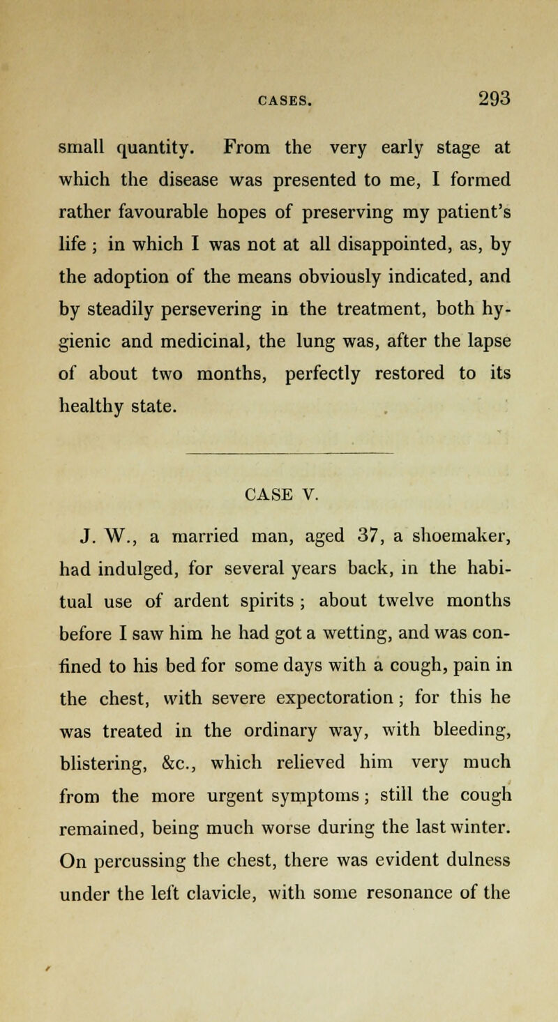 small quantity. From the very early stage at which the disease was presented to me, I formed rather favourable hopes of preserving my patient's life ; in which I was not at all disappointed, as, by the adoption of the means obviously indicated, and by steadily persevering in the treatment, both hy- gienic and medicinal, the lung was, after the lapse of about two months, perfectly restored to its healthy state. CASE V. J. W., a married man, aged 37, a shoemaker, had indulged, for several years back, in the habi- tual use of ardent spirits ; about twelve months before I saw him he had got a wetting, and was con- fined to his bed for some days with a cough, pain in the chest, with severe expectoration; for this he was treated in the ordinary way, with bleeding, blistering, &c, which relieved him very much from the more urgent symptoms; still the cough remained, being much worse during the last winter. On percussing the chest, there was evident dulness under the left clavicle, with some resonance of the