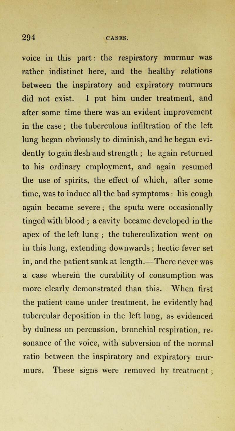 voice in this part: the respiratory murmur was rather indistinct here, and the healthy relations between the inspiratory and expiratory murmurs did not exist. I put him under treatment, and after some time there was an evident improvement in the case ; the tuberculous infiltration of the left lung began obviously to diminish, and he began evi- dently to gain flesh and strength ; he again returned to his ordinary employment, and again resumed the use of spirits, the effect of which, after some time, was to induce all the bad symptoms : his cough again became severe; the sputa were occasionally tinged with blood ; a cavity became developed in the apex of the left lung ; the tuberculization went on in this lung, extending downwards; hectic fever set in, and the patient sunk at length.—There never was a case wherein the curability of consumption was more clearly demonstrated than this. When first the patient came under treatment, he evidently had tubercular deposition in the left lung, as evidenced by dulness on percussion, bronchial respiration, re- sonance of the voice, with subversion of the normal ratio between the inspiratory and expiratory mur- murs. These signs were removed by treatment ;