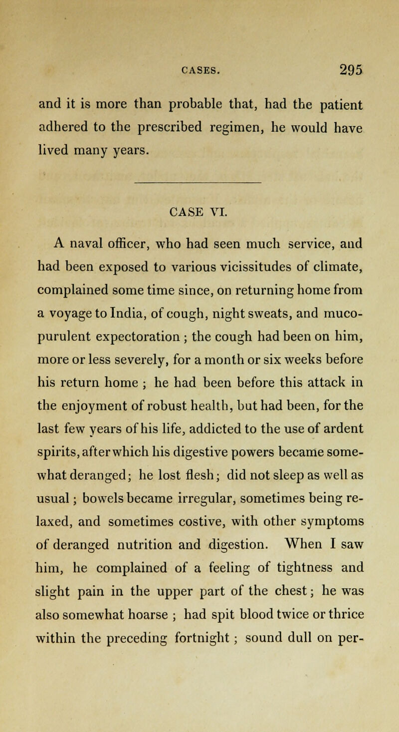 and it is more than probable that, had the patient adhered to the prescribed regimen, he would have lived many years. CASE VI. A naval officer, who had seen much service, and had been exposed to various vicissitudes of climate, complained some time since, on returning home from a voyage to India, of cough, night sweats, and muco- purulent expectoration ; the cough had been on him, more or less severely, for a month or six weeks before his return home ; he had been before this attack in the enjoyment of robust health, but had been, for the last few years of his life, addicted to the use of ardent spirits, after which his digestive powers became some- what deranged; he lost flesh; did not sleep as well as usual; bowels became irregular, sometimes being re- laxed, and sometimes costive, with other symptoms of deranged nutrition and digestion. When I saw him, he complained of a feeling of tightness and slight pain in the upper part of the chest; he was also somewhat hoarse ; had spit blood twice or thrice within the preceding fortnight; sound dull on per-