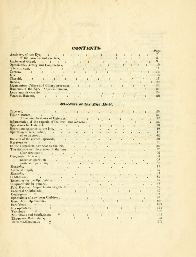 CONTENTS. . Fage, Anatomy, of the Eye, ::: : ::::::::: : f of the muscles and eye lids, r ::::::::: : 8 Lachrymal Glaad, : : : : : :::::::::; 9 Ophthalmic, Artery and Conjunctiva, ::;:::::::: 10 Sclerotic coat, : : : : : : : : : : ;11 Cornea, :::;:::::::: 12 Iris : .- ; .- » : : ; ; ; : .• .• 13 Choroid, ; .• : ;:;;:: .- : .* 17 Retina, :.•:.• : ; : ; : .- ; -* 20 Ligamentum Ciliare and Ciliary processes, : : .• : ; : . • 22 Humours of the Eye. Aqueous humour, .• : : ; : : •• 25 Lens and its capsule •• ; .• ,• : .• .- .• ; .' 24 Vitreous Humour, ; : ; ; : ; : : ; 26 Diseases of the Eye Ball, Cataract, : ; . • ; ; ; ; ; ; 28 False Cataract, : : ; ; ; ; ; ; ;. ; .< 31 of the complications of Cateract, : .• ; .- : .• ; : 32 Inflammation of the capsule of the lens, and Remarks, : ' : : : : : : : 3S Operations for Cateract, : .• ; : ; ; ; : . 38 Operations anterior to the Iris, .......... - -40 Operation of Inclination, - .-.*.._..- . - 41 of extraction, --.-..--.-42 Incision of the cornea, upwards, .--.... -50 Keratonyxis, --.-.....,.51 Of the operations posterior to the iris, .... .... 53 The division and laceration of the lens, ....... 57 after treatment, ........ 62 Congenital Cataract, ......... 64 anterior operation ......... 65 posterior operation, ,......--67 Remarks, --«...-... -71 Artificial Pupil, ........... 73 Remarks, - . ,.,-.. 81 Oplitlialn i,-p, ........... 82 Remedies for the Ophthalmia, ..,.,.... 85 Conjunctivitis in general, . . . . . • . . . . 88 Puro-Mucous, Conjunctivitis in general ::::::: 89 Catarrhal Ophthalmia, :::::::::: BO Contagious :::;::::; : 92 Ophthalmia of new born Children, : : ; : : : : 96 Gononhoe.il Ophthalmia, : : : : : : : : 99 Scrofulous  : : : : : : : : 109 Erysipelatous  : : : : : : : : 121 Variolous  : : : : : : : : 1-- Morbillous and Scarlatinous  : : : : : : : 123 Rheumatic Ophthalmia, : : : : : : ; 1:4 Catarrho-Iiheumatic « « ' i ■ i > : : 128