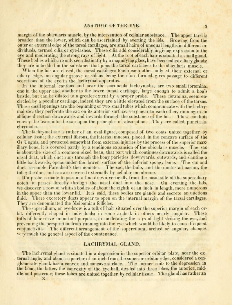 margin of the obicularis muscle, by the intervention of cellular substance. The upper tarsi is broader than the lower, which can be ascertained by everting the lids. Growing from the outer or external edge of the tarsal cartilages, are small hairs of unequal lengths in different in- dividuals, termed cilia or eye-lashes. These cilia add considerably in giving expression to the eye and moderating the strong rays of light. At the root of each hair is situated a small gland. These bodies which are only seen distinctly by a magnifying glass, have been called ciliary glands; they are imbedded in the substance that joins the tarsal cartilages to the obicularis muscle. When the lids are closed, the tarsal cartilages touch each other only at their external or ciliary edge, an angular groove or sulcus being therefore formed, gives passage to different secretions of the eye in the lachrymal apparatus. In the internal canthus and near the caruncula lachrymalis, are two small foramina, one in the upper and another in the lower tarsal cartilage, large enough to admit a hog's bristle, but can be dilated to a greater extent by a proper probe. These foramina, seem en- circled by a peculiar cartilage, indeed they are a little elevated from the surface of the tarsus. These small openings are the beginning of two small tubes which communicate with the lachry- mal sac; they perforate the sac on its anterior surface, very near to each other, running in an oblique direction downwards and inwards through the substance of the lids. These conduits convey the tears into the sac upon the principles of absorption. They are called puncta la- chrymalia. The lachrymal sac is rather of an oval figure, composed of two coats united together by cellular tissue; the external fibrous, the internal mucous, placed in the concave surface of the Os Unguis, and protected somewhat from external injuries by the process of the superior max- illary bone, it is covered partly by a tendinous expansion of the obicularis muscle. The sac is about the size of a common sized bean; that part which continues downwards is called the nasal duct, which duct runs through the bony parieties downwards, outwards, and slanting a little backwards, opens under the lower surface of the inferior spongy bone. The sac and duct resemble Farenheit's thermometer. The sac, the bulb, and the ductus ad nasum, the tube; the duct and sac are covered externally by cellular membrane. If a probe is made to pass in a line drawn vertically from the nasal side of the superciliary notch, it passes directly through the nasal duct into the nose. On everting the lids, we discover a row of whitish bodies of about the eighth of an inch in length, more numerous in the upper than the lower lid. It is said, these bodies are glands and secrete an unctious fluid. There excretory ducts appear to open on the internal margin of the tarsal cartilages. They ore denominated the Meibomian follicles. The supercilium, or eye-brow is a tuft of hair situated over the superior margin of each or- bit, differently shaped in individuals; in some arched, in others nearly angular. These tufts of hair serve important purposes, in moderating the rays of light striking the eye, and preventing the perspiration from running into the eye which would be likely to cause frequent conjunctivitis. The different arrangement of the supercilium, arched or angular, changes very much the general aspect of the countenance. LACHRYMAL GLAND. The lachrymal gland is situated in a depression in the superior orbitar plate, near the ex- ternal angle, and about a quarter of an inch from the superior orbitar edge, considered a con- glomerate gland, has a convex and concave surface. The former suits to the depression in the bone, the latter, the convexity of the eye-ball, divided into three lobes, the anterior, mid- dle and posterior; these lobes are united together by cellular tissue. This gland has rather an 3