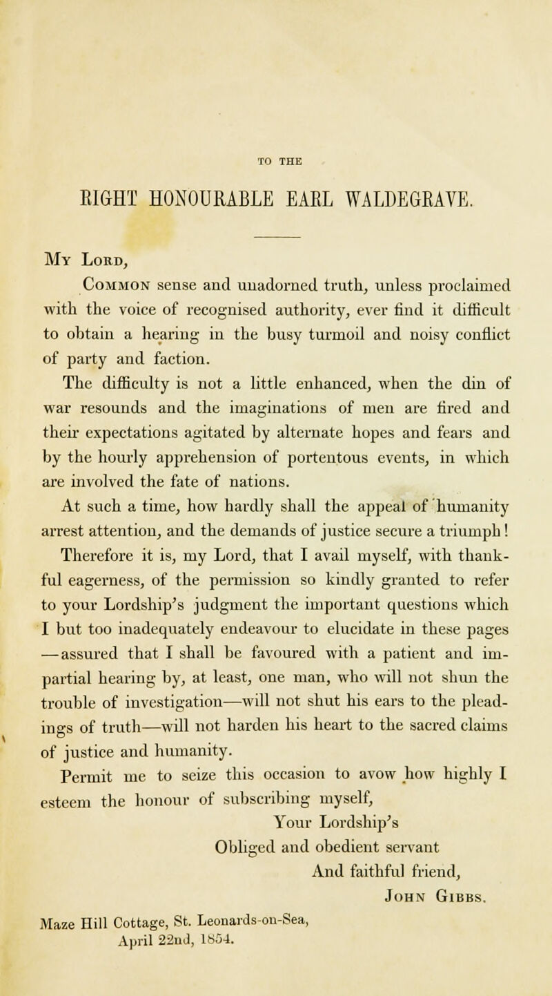 EIGHT HONOURABLE EAEL WALDEGEAVE. My Lord, Common sense and unadorned truth, unless proclaimed with the voice of recognised authority, ever find it difficult to obtain a hearing in the busy turmoil and noisy conflict of party and faction. The difficulty is not a little enhanced, when the din of war resounds and the imaginations of men are fired and their expectations agitated by alternate hopes and fears and by the hourly apprehension of portentous events, in which are involved the fate of nations. At such a time, how hardly shall the appeal of humanity arrest attention, and the demands of justice secure a triumph ! Therefore it is, my Lord, that I avail myself, with thank- ful eagerness, of the permission so kindly granted to refer to your Lordship's judgment the important questions which I but too inadequately endeavour to elucidate in these pages —assured that I shall be favoured with a patient and im- partial hearing by, at least, one man, who will not shun the trouble of investigation—will not shut his ears to the plead- ings of truth—will not harden his heart to the sacred claims of justice and humanity. Permit me to seize this occasion to avow how highly I esteem the honour of subscribing myself, Your Lordship's Obliged and obedient servant And faithful friend, John Gibbs. Maze Hill Cottage, St. Leonards-ou-Sea, April 22uJ, 1854.