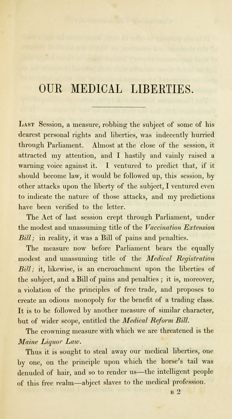 Last Session, a measure, robbing the subject of some of his dearest personal rights and liberties, was indecently hurried through Parliament. Almost at the close of the session, it attracted my attention, and I hastily and vainly raised a warning voice against it. I ventured to predict that, if it should become law, it would be followed up, this session, by other attacks upon the liberty of the subject, I ventured even to indicate the nature of those attacks, and my predictions have been verified to the letter. The Act of last session crept through Parliament, under the modest and unassuming title of the Vaccination Extension Bill; in reality, it was a Bill of pains and penalties. The measure now before Parliament bears the equally modest and unassuming title of the Medical Registration Bill; it, likewise, is an encroachment upon the liberties of the subject, and a Bill of pains and penalties ; it is, moreover, a violation of the principles of free trade, and proposes to create an odious monopoly for the benefit of a trading class. It is to be followed by another measure of similar character, but of wider scope, entitled the Medical Reform Bill. The crowning measure with which we are threatened is the Maine Liquor Law. Thus it is sought to steal away our medical liberties, one by one, on the principle upon which the horse's tail was denuded of hair, and so to render us—the intelligent people of this free realm—abject slaves to the medical profession. b 2