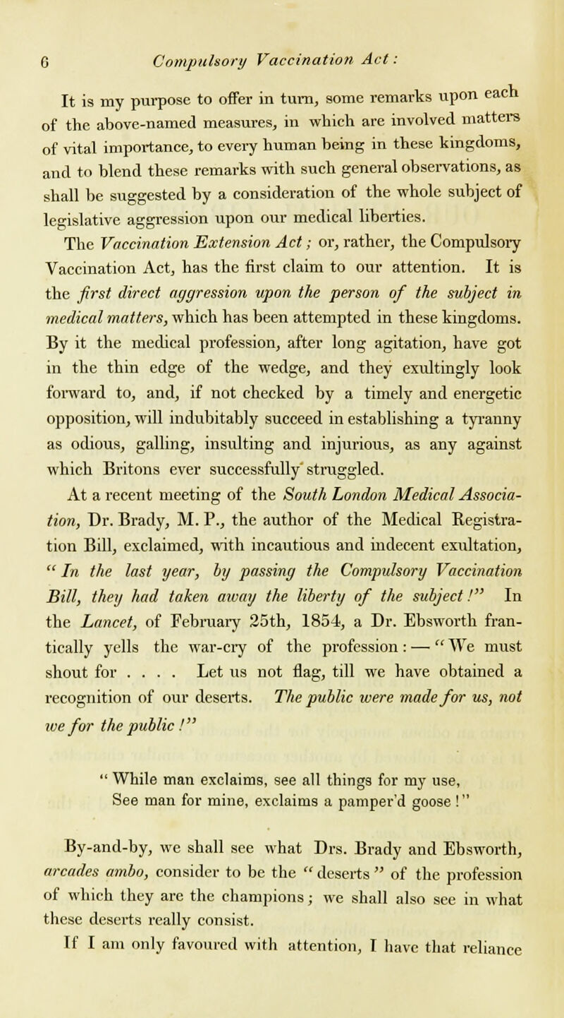 It is my purpose to offer in turn, some remarks upon each of the above-named measures, in which are involved matters of vital importance, to every human being in these kingdoms, and to blend these remarks with such general observations, as shall be suggested by a consideration of the whole subject of legislative aggression upon our medical liberties. The Vaccination Extension Act; or, rather, the Compulsory Vaccination Act, has the first claim to our attention. It is the first direct aggression upon the person of the subject in medical matters, which has been attempted in these kingdoms. By it the medical profession, after long agitation, have got in the thin edge of the wedge, and they exultingly look forward to, and, if not checked by a timely and energetic opposition, will indubitably succeed in establishing a tyranny as odious, galling, insulting and injurious, as any against which Britons ever successfully' straggled. At a recent meeting of the South London Medical Associa- tion, Dr. Brady, M. P., the author of the Medical Registra- tion Bill, exclaimed, with incautious and indecent exultation,  In the last year, by passing the Compulsory Vaccination Bill, they had taken away the liberty of the subject! In the Lancet, of February 25th, 1854, a Dr. Ebsworth fran- tically yells the war-cry of the profession : —  We must shout for .... Let us not flag, till we have obtained a recognition of our deserts. The public were made for us, not we for the public !  While man exclaims, see all things for my use, See man for mine, exclaims a pamper'd goose ! By-and-by, we shall see what Drs. Brady and Ebsworth, arcades ambo, consider to be the  deserts  of the profession of which they arc the champions; we shall also see in what these desei*ts really consist. If I am only favoured with attention, I have that reliance