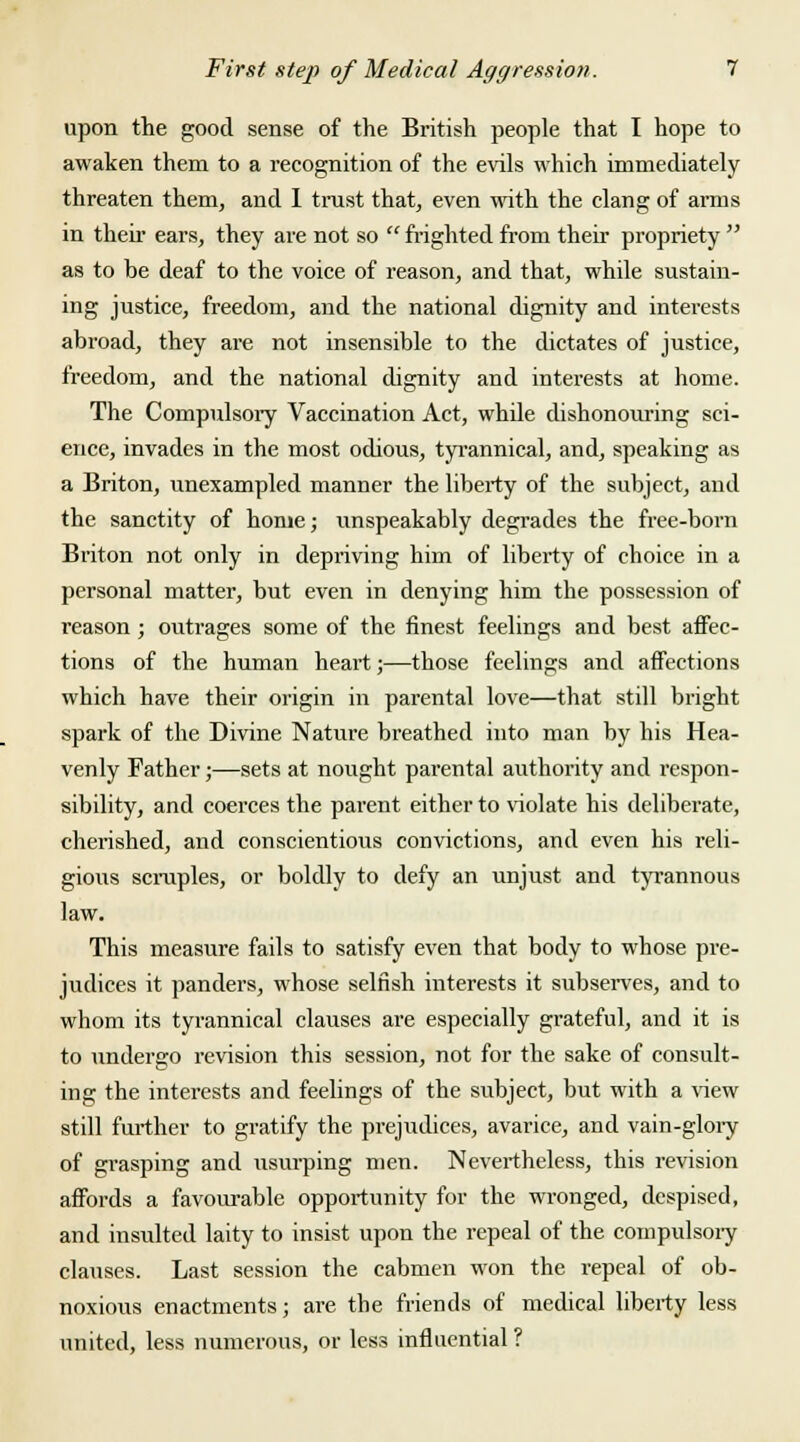 upon the good sense of the British people that I hope to awaken them to a recognition of the evils which immediately threaten them, and I trust that, even with the clang of arms in their ears, they are not so  frighted from their propriety  as to be deaf to the voice of reason, and that, while sustain- ing justice, freedom, and the national dignity and interests abroad, they are not insensible to the dictates of justice, freedom, and the national dignity and interests at home. The Compulsory Vaccination Act, while dishonouring sci- ence, invades in the most odious, tyrannical, and, speaking as a Briton, unexampled manner the liberty of the subject, and the sanctity of home; unspeakably degrades the free-born Briton not only in depriving him of liberty of choice in a personal matter, but even in denying him the possession of reason ; outrages some of the finest feelings and best affec- tions of the human heart;—those feelings and affections which have their origin in parental love—that still bright spark of the Divine Nature breathed into man by his Hea- venly Father;—sets at nought parental authority and respon- sibility, and coerces the parent either to violate his deliberate, cherished, and conscientious convictions, and even his reli- gious scruples, or boldly to defy an unjust and tyrannous law. This measure fails to satisfy even that body to whose pre- judices it panders, whose selfish interests it subserves, and to whom its tyrannical clauses are especially grateful, and it is to undergo revision this session, not for the sake of consult- ing the interests and feelings of the subject, but with a view still further to gratify the prejudices, avarice, and vain-glory of grasping and usurping men. Nevertheless, this revision affords a favourable opportunity for the wronged, despised, and insulted laity to insist upon the repeal of the compulsory clauses. Last session the cabmen won the repeal of ob- noxious enactments; are the friends of medical liberty less united, less numerous, or less influential ?