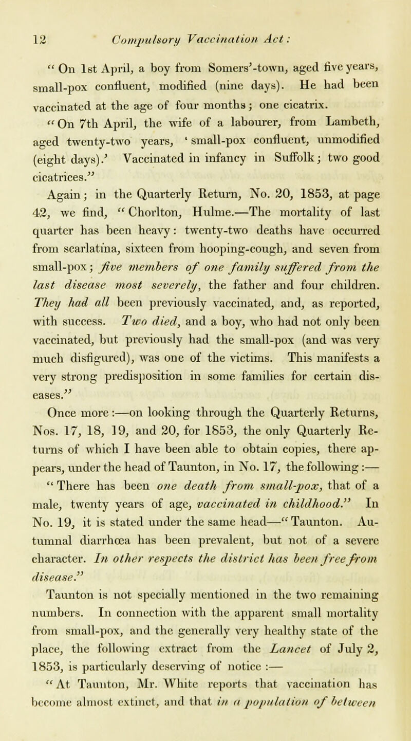  On 1st April, a boy from Soiners'-town, aged five years, small-pox confluent, modified (nine days). He had been vaccinated at the age of four months; one cicatrix.  On 7th April, the wife of a labourer, from Lambeth, aged twenty-two years, ' small-pox confluent, unmodified (eight days).' Vaccinated in infancy in Suffolk; two good cicatrices. Again; in the Quarterly Return, No. 20, 1853, at page 42, we find,  Chorlton, Hulme.—The mortality of last quarter has been heavy: twenty-two deaths have occurred from scarlatina, sixteen from hooping-cough, and seven from small-pox; five members of one family suffered from the last disease most severely, the father and four children. They had all been previously vaccinated, and, as reported, with success. Two died, and a boy, who had not only been vaccinated, but previously had the small-pox (and was very much disfigured), was one of the victims. This manifests a very strong predisposition in some families for certain dis- eases. Once more:—on looking through the Quarterly Returns, Nos. 17, 18, 19, and 20, for 1853, the only Quarterly Re- turns of which I have been able to obtain copies, there ap- pears, under the head of Taunton, in No. 17, the following :—  There has been one death from small-pox, that of a male, twenty years of age, vaccinated in childhood. In No. 19, it is stated under the same head— Taunton. Au- tumnal diarrhoea has been prevalent, but not of a severe character. In other respects the district has been free from disease. Taunton is not specially mentioned in the two remaining numbers. In connection with the apparent small mortality from small-pox, and the generally very healthy state of the place, the following extract from the Lancet of July 2, 1853, is particularly deserving of notice :—  At Taunton, Mr. White reports that vaccination has become almost extinct, and that in n population of be I ween