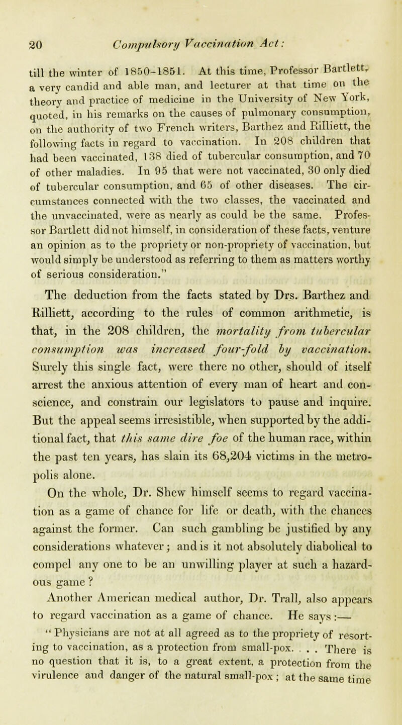 till the winter of 1850-1851. At this time, Professor Bartlett, a very candid and able man, and lecturer at that time on the theory and practice of medicine in the University of New York, quoted, in his remarks on the causes of pulmonary consumption, on the authority of two French writers, Barthez and Rilliett, the following facts in regard to vaccination. In 208 children that had been vaccinated, 138 died of tubercular consumption, and 70 of other maladies. In 95 that were not vaccinated, 30 only died of tubercular consumption, and 65 of other diseases. The cir- cumstances connected with the two classes, the vaccinated and the unvacciuated, were as nearly as could he the same. Profes- sor Bartlett did not himself, in consideration of these facts, venture an opinion as to the propriety or non-propriety of vaccination, but would simply be understood as referring to them as matters worthy of serious consideration. The deduction from the facts stated by Drs. Barthez and Rilliett, according to the rules of common arithmetic, is that, in the 208 children, the mortality from tubercular consumption was increased four-fold by vaccination. Surely this single fact, were there no other, should of itself arrest the anxious attention of every man of heart and con- science, and constrain our legislators to pause and inquire. But the appeal seems irresistible, when supported by the addi- tional fact, that this same dire foe of the human race, within the past ten years, has slain its 68,204 victims in the metro- polis alone. On the whole, Dr. Shew himself seems to regard vaccina- tion as a game of chance for life or death, with the chances against the former. Can such gambling be justified by any considerations whatever; and is it not absolutely diabolical to compel any one to be an unwilling player at such a hazard- ous game ? Another American medical author, Dr. Trail, also appears to regard vaccination as a game of chance. He says:—  Physicians are not at all agreed as to the propriety of resort- ing to vaccination, as a protection from small-pox. . . There is no question that it is, to a great extent, a protection from the virulence and danger of the natural small-pox ; at the same time