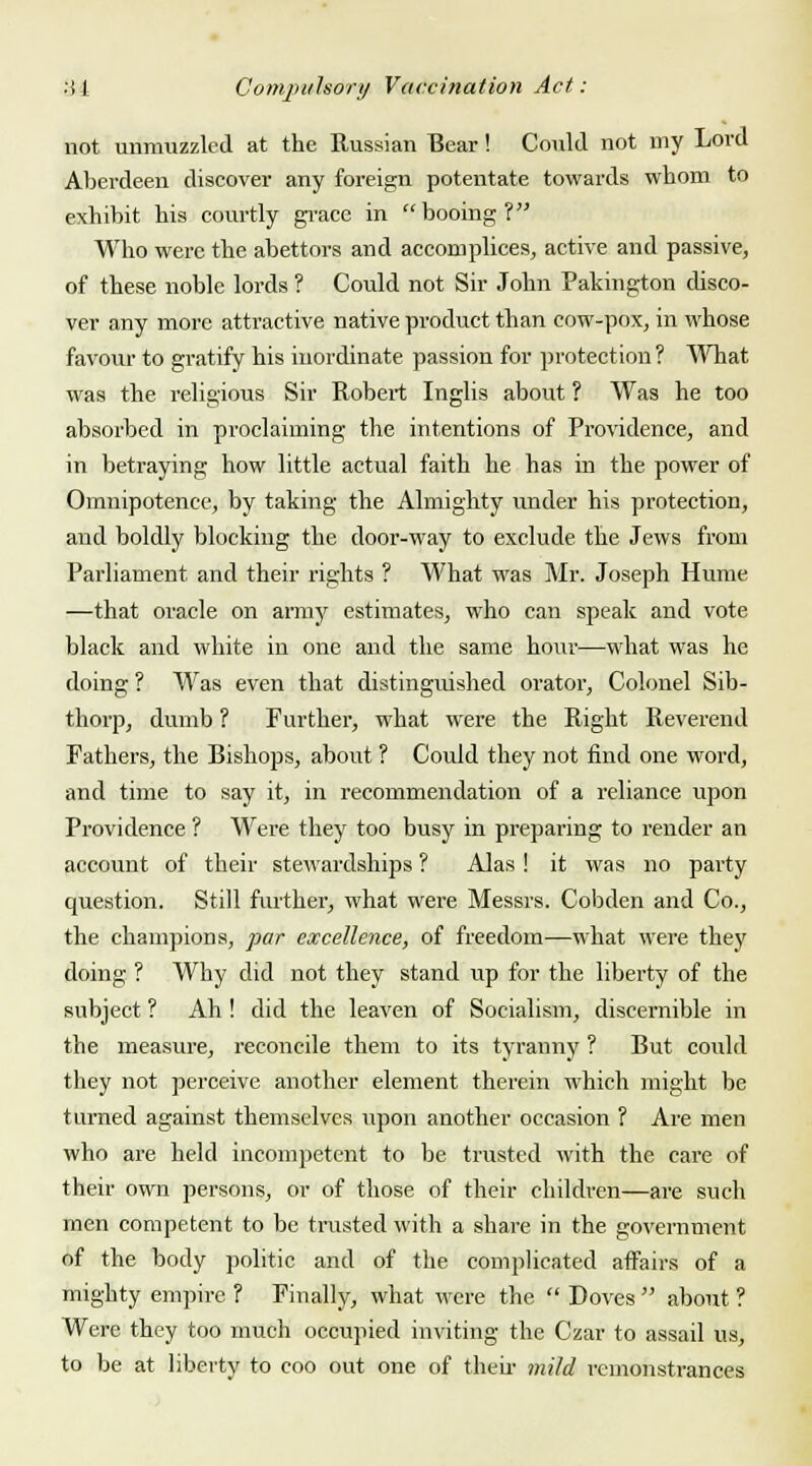 not unmuzzled at the Russian Bear! Could not my Lord Aberdeen discover any foreign potentate towards whom to exhibit his courtly grace in booing? Who were the abettors and accomplices, active and passive, of these noble lords ? Could not Sir John Pakington disco- ver any more attractive native product than cow-pox, in whose favour to gratify his inordinate passion for protection ? What was the religious Sir Robert Inglis about ? Was he too absorbed in proclaiming the intentions of Providence, and in betraying how little actual faith he has in the power of Omnipotence, by taking the Almighty under his protection, and boldly blocking the door-way to exclude the Jews from Parliament and their rights ? What was Mr. Joseph Hume —that oracle on army estimates, who can speak and vote black and white in one and the same hour—what was he doing ? Was even that distinguished orator, Colonel Sib- thorp, dumb ? Further, what were the Right Reverend Fathers, the Bishops, about ? Could they not find one word, and time to say it, in recommendation of a reliance upon Providence ? Were they too busy in preparing to render an account of their stewardships ? Alas ! it was no party question. Still further, what were Messrs. Cobden and Co., the champions, par excellence, of freedom—what were they doing ? Why did not they stand up for the liberty of the subject ? Ah ! did the leaven of Socialism, discernible in the measure, reconcile them to its tyranny ? But could they not perceive another element therein which might be turned against themselves upon another occasion ? Are men who are held incompetent to be trusted with the care of their own persons, or of those of their children—are such men competent to be trusted with a share in the government of the body politic and of the complicated affairs of a mighty empire ? Finally, what were the  Doves  about ? Were they too much occupied inviting the Czar to assail us, to be at liberty to coo out one of their mild remonstrances