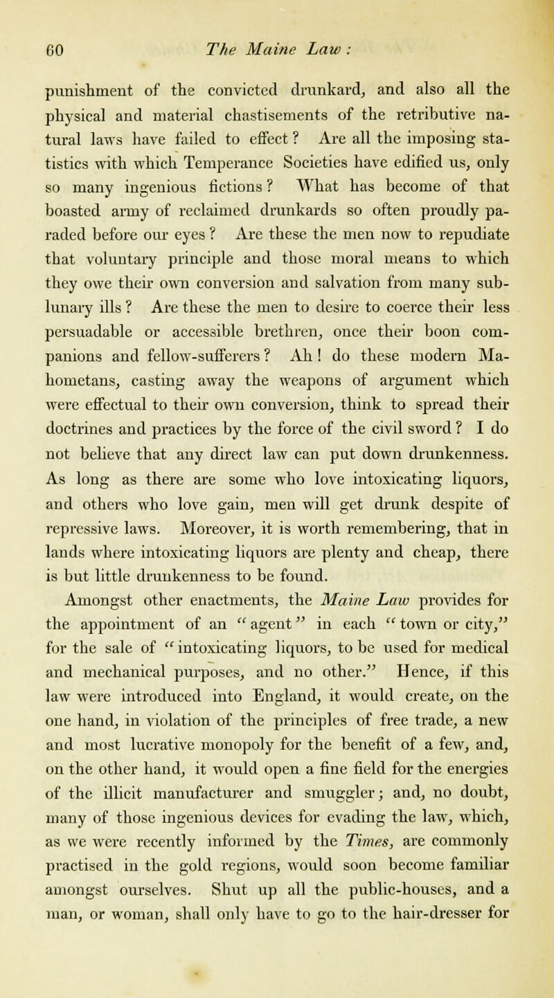 punishment of the convicted drunkard, and also all the physical and material chastisements of the retributive na- tural laws have failed to effect ? Are all the imposing sta- tistics with which Temperance Societies have edified us, only so many ingenious fictions ? What has become of that boasted army of reclaimed drunkards so often proudly pa- raded before our eyes ? Are these the men now to repudiate that voluntary principle and those moral means to which they owe their own conversion and salvation from many sub- lunary ills ? Are these the men to desire to coerce their less persuadable or accessible brethren, once their boon com- panions and fellow-sufferers ? Ah ! do these modern Ma- hometans, casting away the weapons of argument which were effectual to their own conversion, think to spread their doctrines and practices by the force of the civil sword ? I do not believe that any direct law can put down drunkenness. As long as there are some who love intoxicating liquors, and others who love gain, men will get drunk despite of repressive laws. Moreover, it is worth remembering, that in lands where intoxicating liquors are plenty and cheap, there is but little drunkenness to be found. Amongst other enactments, the Maine Law provides for the appointment of an  agent in each  town or city, for the sale of intoxicating liquors, to be used for medical and mechanical purposes, and no other. Hence, if this law were introduced into England, it would create, on the one hand, in violation of the principles of free trade, a new and most lucrative monopoly for the benefit of a few, and, on the other hand, it would open a fine field for the energies of the illicit manufacturer and smuggler; and, no doubt, many of those ingenious devices for evading the law, which, as we were recently informed by the Times, are commonly practised in the gold regions, would soon become familiar amongst ourselves. Shut up all the public-houses, and a man, or woman, shall only have to go to the hair-dresser for