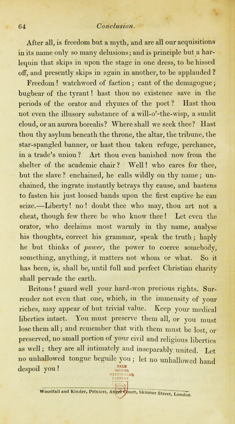After all, is freedom but a myth, and are all our acquisitions in its name only so many delusions; and is principle but a har- lequin that skips in upon the stage in one dress, to be hissed off, and presently skips in again in another, to be applauded ? Freedom ! watchword of faction; cant of the demagogue; bugbear of the tyrant! hast thou no existence save in the periods of the orator and rhymes of the poet ? Hast thou not even the illusory substance of a will-o'-the-wisp, a sunlit cloud, or an aui'ora borealis? Where shall we seek thee? Hast thou thy asylum beneath the throne, the altar, the tribune, the star-spangled banner, or hast thou taken refuge, perchance, in a trade's union ? Art thou even banished now from the shelter of the academic chair ? Well! who cares for thee, but the slave ? enchained, he calls wildly on thy name; un- chained, the ingrate instantly betrays thy cause, and hastens to fasten his just loosed bands upon the first captive he can seize.—Liberty! no! doubt thee who may, thou art not a cheat, though few there be who know thee! Let even the orator, who declaims most wamily in thy name, analyse his thoughts, correct his grammar, speak the truth; haply he but thinks of power, the power to coerce somebody, something, anything, it matters not whom or what. So it has been, is, shall be, until full and perfect Christian charity shall pervade the earth. Britons ! guard well your hard-won precious rights. Sur- render not even that one, which, in the immensity of your riches, may appear of but trivial value. Keep your medical liberties intact. You must preserve them all, or you must lose them all; and remember that with them must be lost or preserved, no small portion of your civil and religious liberties as well; they are all intimately and inseparably, united. Let no unhallowed tongue beguile you; let no unhallowed hand despoil you! YALB MEDICAt. LIBRARY Woocitall and Kinder, Primers, An'keHSourt, Skinner StreeTT—H^