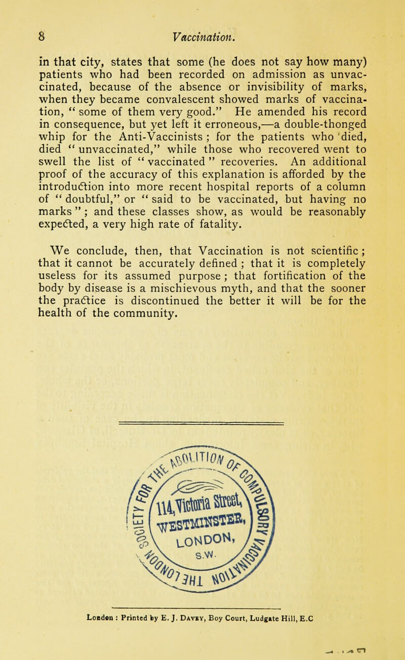 in that city, states that some (he does not say how many) patients who had been recorded on admission as unvac- cinated, because of the absence or invisibility of marks, when they became convalescent showed marks of vaccina- tion,  some of them very good. He amended his record in consequence, but yet left it erroneous,—a double-thonged whip for the Anti-Vaccinists ; for the patients who 'died, died  unvaccinated, while those who recovered went to swell the list of  vaccinated  recoveries. An additional proof of the accuracy of this explanation is afforded by the introduction into more recent hospital reports of a column of  doubtful, or  said to be vaccinated, but having no marks  ; and these classes show, as would be reasonably expected, a very high rate of fatality. We conclude, then, that Vaccination is not scientific ; that it cannot be accurately defined ; that it is completely useless for its assumed purpose ; that fortification of the body by disease is a mischievous myth, and that the sooner the practice is discontinued the better it will be for the health of the community. <& ^' >, %\ LONDON, \4fc\. s.w. y 8! London : Printed by E. J. Davby, Boy Court, Ludgkte Hill, E.C