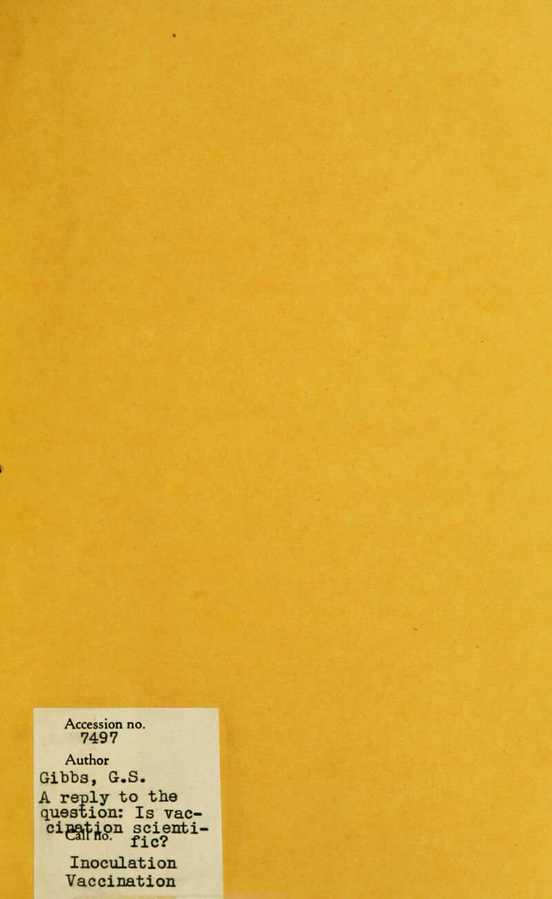 Accession no. 7497 Author Gibbs, G.S. A reply to the question: Is vae- Inoculation Vaccination