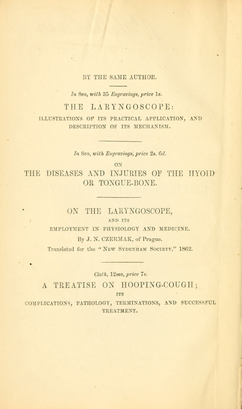 In 8vo, with 35 Engravings, pries Is. THE LARYNGOSCOPE: ILLUSTRATIONS OP ITS PRACTICAL APPLICATION, AND DESCRIPTION OF ITS MECHANISM. In Svo, with Engravings, price 2s. 6d. ON THE DISEASES AND INJURIES OF THE TIYOID OR TONGUE-BONE. ON THE LARYNGOSCOPE, AM) ITS EMPLOYMENT IN PHYSIOLOGY AND MEDICINE. By J. N. CZERMAK, of Prague. Translated for the  New Sydenham Society, 1S62. Cloth, V2.mo, price Is. A TREATISE ON HOOPING-COUGH; ITS COMPLICATIONS, PATHOLOGY, TERMINATIONS, AND SUCCESSFUL TREATMENT.