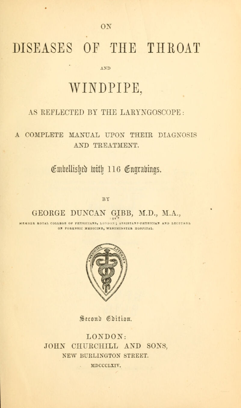 DISEASES OF THE THROAT AND WINDPIPE, AS REFLECTED BY THE LARYNGOSCOPE: A COMPLETE MANUAL UPON THEIR DIAGNOSIS AND TREATMENT. imtellisp toitlr lie (gngrabings. BY GEORGE DUNCAN G.IBB, M.D., M.A., !♦ • MEURBR ROr.lI, COLLBGB OP PHYSICIANS, U'wliSj AS SISTAN r-PHTSICIAN iJO LEC r 05 FORENSIC MBDICIWB, WESTMINSTER HOSPITAL. £eeonir (Ebttton. LONDON: JOHN CHURCHILL AND SONS, NEW BURLINGTON STREET. MDCCCLXIV.