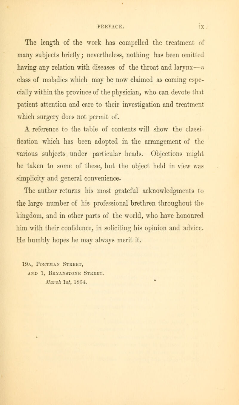 The length of the work has compelled the treatment of many subjects briefly; nevertheless, nothing has been omitted having any relation with diseases of the throat and larynx—a class of maladies which may be now claimed as coming espe- cially within the province of the physician, who can devote that patient attention and care to their investigation and treatment which surgery does not permit of. A reference to the table of contents will show the classi- fication which has been adopted in the arrangement of the various subjects under particular heads. Objections might be taken to some of these, but the object held in view was simplicity and general convenience. The author returns his most grateful acknowledgments to the large number of his professional brethren throughout the kingdom, and in other parts of the world, who have honoured him with their confidence, in soliciting his opinion and advice. He humbly hopes he may always merit it. 19a, Poetma:; Street, Ayn 1. Bbyajtstoee Street. March 1st, 1864.