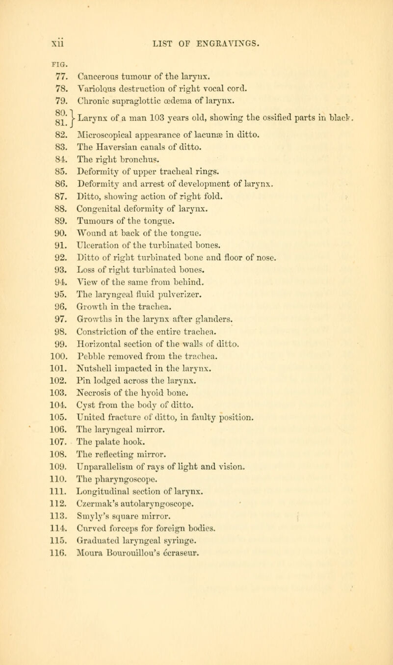 FIG. 77. Cancerous tumour of the larynx. 78. Variolous destruction of right vocal cord. 79. Chronic supraglottic oedema of larynx. R,' > Larynx of a man 103 years old, showing the ossified parts in blacV. 82. Microscopical appearance of lacuna? in ditto. 83. The Haversian canals of ditto. 81. The right bronchus. 85. Deformity of upper tracheal rings. 86. Deformity and arrest of development of larynx, 87. Ditto, showing action of right fold. 88. Congenital deformity of larynx. 89. Tumours of the tongue. 90. Wound at back of the tongue. 91. Ulceration of the turbinated bones. 92. Ditto of right turbinated bone and floor of nose. 93. Loss of right turbinated bones. 94. View of the same from behind. 95. The laryngeal fluid pulverizer. 96. Growth in the trachea. 97. Growths in the larynx after glanders. 98. Constriction of the entire trachea. 99. Horizontal section of the walls of ditto. 100. Pebble removed from the trachea. 101. Nutshell impacted in the larynx. 102. Pin lodged across the larynx. 103. Necrosis of the hyoid bone. 104. Cyst from the body of ditto. 105. United fracture of ditto, in faulty position. 106. The laryngeal mirror. 107. The palate hook. 108. The reflecting mirror. 109. Unparallelism of rays of light and vision. 110. The pharyngoscope. 111. Longitudinal section of larynx. 112. Czermak's autolaryngoscope. 113. Smyly's square mirror. 114. Curved forceps for foreign bodies. 115. Graduated laryngeal syringe. 116. Mount Bourouillou's ccraseur.