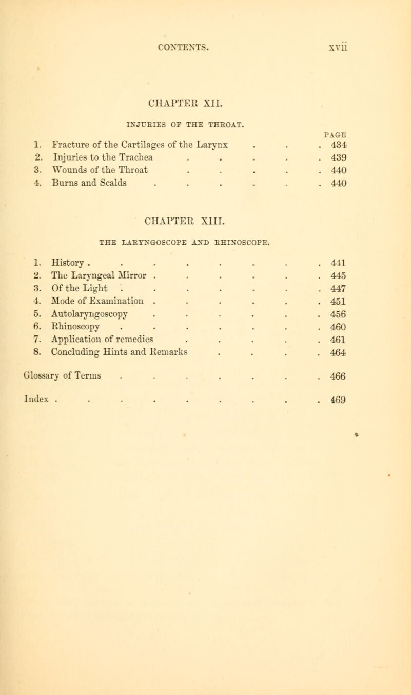 CHAPTER XII. INJURIES OF THE THBOAT. 1. Fracture of the Cartilages of the Larynx 2. Injuries to the Trachea 3. Wounds of the Throat 4. Burns and Scalds PAGE 434 439 440 440 CHAPTER XIII. THE LAEYXGOSCOPE AND BHLN'OSCOPE. 1. History ....... . 441 2. The Laryngeal Mirror ..... . 445 3. Of the Light ...... . 447 4. Mode of Examination ..... . 451 5. Autolaryngoscopy ..... . 456 6. Rhinoscopy ...... . 460 7. Application of remedies .... . 461 8. Concluding Hints and Remarks . 464 Glossary of Terms ...... . 466 Index ........ . 469