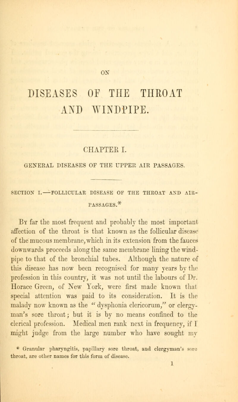 ox DISEASES OF THE THROAT AND WINDPIPE. CHAPTER I. GENERAL DISEASES OF THE UPPER AIR PASSAGES. SECTION I. FOLLICULAR DISEASE OF THE THROAT AND AIR- PASSAGES.* By far the most frequent and probably the most important affection of the throat is that known as the follicular disease of the mucous membrane, which in its extension from the fauces downwards proceeds along the same membrane lining the wind- pipe to that of the bronchial tubes. Although the nature of this disease has now been recognised for many years by the profession in this country, it was not until the labours of Dr. Horace Green, of New York, were first made known that special attention was paid to its consideration. It is the malady now known as the  dysphonia clericorum, or clergy- man's sore throat; but it is by no means confined to the clerical profession. Medical men rank next in frequency, if I might judge from the large number who have sought my * Granular pharyngitis, papillary sore throat, and clergyman's sore throat, are other names for this form of disease.