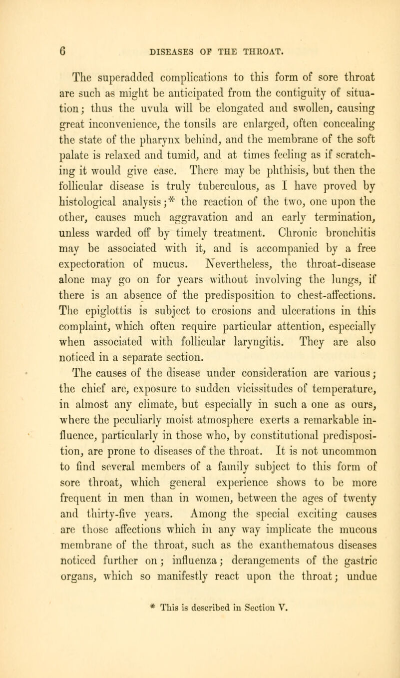 The superadded complications to this form of sore throat are such as might be anticipated from the contiguity of situa- tion; thus the uvula will be elongated and swollen, causing great inconvenience, the tonsils are enlarged, often concealing the state of the pharynx behind, and the membrane of the soft palate is relaxed and tumid, and at times feeling as if scratch- ing it would give ease. There may be phthisis, but then the follicular disease is truly tuberculous, as I have proved by histological analysis j * the reaction of the two, one upon the other, causes much aggravation and an early termination, unless warded off by timely treatment. Chronic bronchitis may be associated with it, and is accompanied by a free expectoration of mucus. Nevertheless, the throat-disease alone may go on for years without involving the lungs, if there is an absence of the predisposition to chest-affections. The epiglottis is subject to erosions and ulcerations in this complaint, which often require particular attention, especially when associated with follicular laryngitis. They are also noticed in a separate section. The causes of the disease under consideration are various; the chief are, exposure to sudden vicissitudes of temperature, in almost any climate, but especially in such a one as ours, where the peculiarly moist atmosphere exerts a remarkable in- fluence, particularly in those who, by constitutional predisposi- tion, are prone to diseases of the throat. It is not uncommon to find several members of a family subject to this form of sore throat, which general experience shows to be more frequent in men than in women, between the ages of twenty and thirty-five years. Among the special exciting causes are those affections which in any way implicate the mucous membrane of the throat, such as the exanthematous diseases noticed further on; influenza; derangements of the gastric organs, which so manifestly react upon the throat; undue * This is described iu Section V.