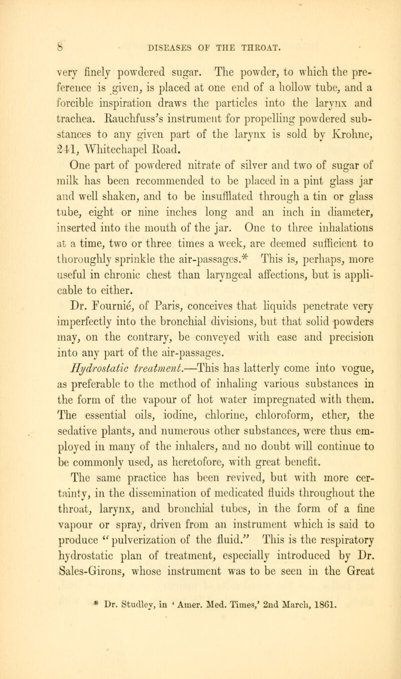 very finely powdered sugar. The powder, to which the pre- ference is given, is placed at one end of a hollow tube, and a forcible inspiration draws the particles into the larynx and trachea. Rauchfuss's instrument for propelling powdered sub- stances to any given part of the larynx is sold by Krohne, 2 11, Whitechapel Road. One part of powdered nitrate of silver and two of sugar of milk has been recommended to be placed in a pint glass jar and well shaken, and to be insufflated through a tin or glass tube, eight or nine inches long and an inch in diameter, inserted into the mouth of the jar. One to three inhalations at a time, two or three times a week, are deemed sufficient to thoroughly sprinkle the air-passages.* This is, perhaps, more useful in chronic chest than laryngeal affections, but is appli- cable to either. Dr. Pournie, of Paris, conceives that liquids penetrate very imperfectly into the bronchial divisions, but that solid powders may, on the contrary, be conveyed with ease and precision into any part of the air-passages. Hydrostatic treatment.—This has latterly come into vogue, as preferable to the method of inhaling various substances in the form of the vapour of hot water impregnated with them. The essential oils, iodine, chlorine, chloroform, ether, the sedative plants, and numerous other substances, were thus em- ployed in many of the inhalers, and no doubt will continue to be commonly used, as heretofore, with great benefit. The same practice has been revived, but with more cer- tainty, in the dissemination of medicated fluids throughout the throat, larynx, and bronchial tubes, in the form of a fine vapour or spray, driven from an instrument which is said to produce u pulverization of the fluid. This is the respiratory hydrostatic plan of treatment, especially introduced by Dr. Sales-G irons, whose instrument was to be seen in the Great * Dr. Studley, in ' Amer. Med. Times/ 2nd March, 1861.