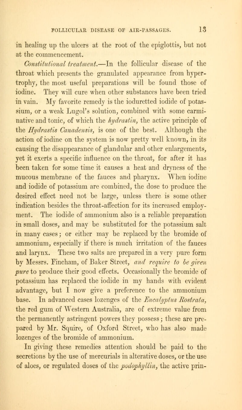 in healing up the ulcers at the root of the epiglottis, but not at the commencement. Constitutional treatment.—In the follicular disease of the throat which presents the granulated appearance from hyper- trophy, the most useful preparations will be found those of iodine. They will cure when other substances have been tried in vain. My favorite remedy is the ioduretted iodide of potas- sium, or a weak Lugol's solution, combined with some carmi- native and tonic, of which the hydrastin, the active principle of the Hydrastis Canadensis, is one of the best. Although the action of iodine on the system is now pretty well known, in its causing the disappearance of glandular and other enlargements, yet it exerts a specific influence on the throat, for after it has been taken for some time it causes a heat and dryness of the mucous membrane of the fauces and pharynx. When iodine and iodide of potassium are combined, the dose to produce the desired effect need not be large, unless there is some other indication besides the throat-affection for its increased employ- ment. The iodide of ammonium also is a reliable preparation in small doses, and may be substituted for the potassium salt in many cases; or either may be replaced by the bromide of ammonium, especially if there is much irritation of the fauces and larynx. These two salts are prepared in a very pure form by Messrs. Eincham, of Baker Street, and require to be given pure to produce their good effects. Occasionally the bromide of potassium has replaced the iodide in my hands with evident advantage, but I now give a preference to the ammonium base. In advanced cases lozenges of the Eucalyptus Rostrata, the red gum of Western Australia, are of extreme value from the permanently astringent powers they possess; these are pre- pared by Mr. Squire, of Oxford Street, who has also made lozenges of the bromide of ammonium. In giving these remedies attention should be paid to the secretions by the use of mercurials in alterative doses, or the use of aloes, or regulated doses of the j}odop/iylliu} the active prin-