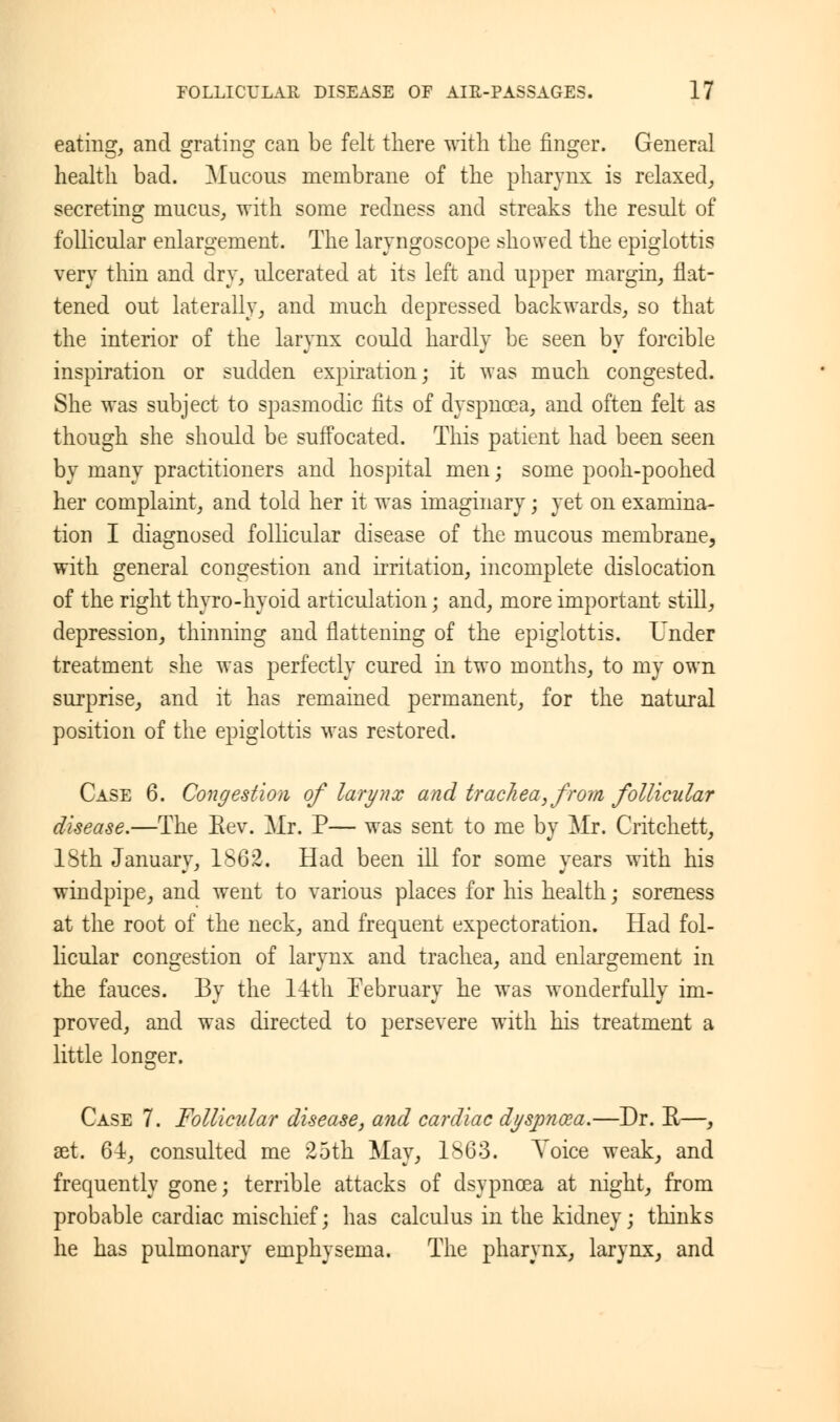eating, and grating can be felt there with the finger. General health bad. Mucous membrane of the pharynx is relaxed, secreting mucus, with some redness and streaks the result of follicular enlargement. The laryngoscope showed the epiglottis very thin and dry, ulcerated at its left and upper margin, flat- tened out laterally, and much depressed backwards, so that the interior of the larynx could hardly be seen by forcible inspiration or sudden expiration; it was much congested. She was subject to spasmodic fits of dyspnoea, and often felt as though she should be suffocated. This patient had been seen by many practitioners and hospital men; some pooh-poohed her complaint, and told her it was imaginary; yet on examina- tion I diagnosed follicular disease of the mucous membrane, with general congestion and irritation, incomplete dislocation of the right thyro-hyoid articulation; and, more important still, depression, thinning and flattening of the epiglottis. Under treatment she was perfectly cured in two months, to my own surprise, and it has remained permanent, for the natural position of the epiglottis was restored. Case 6. Congestion of larynx and trac7iea,from follicular disease.—The Eev. Mr. P— was sent to me by Mr. Critchett, 18th January, 1862. Had been ill for some years with his windpipe, and went to various places for his health j soreness at the root of the neck, and frequent expectoration. Had fol- licular congestion of larynx and trachea, and enlargement in the fauces. By the 14th February he was wonderfully im- proved, and was directed to persevere with his treatment a little longer. Case 7. Follicular disease, and cardiac dyspncea.—Dr. E—, 3et. 64, consulted me 25th May, 1S63. Voice weak, and frequently gone; terrible attacks of dsypnoea at night, from probable cardiac mischief; has calculus in the kidney; thinks he has pulmonary emphysema. The pharynx, larynx, and