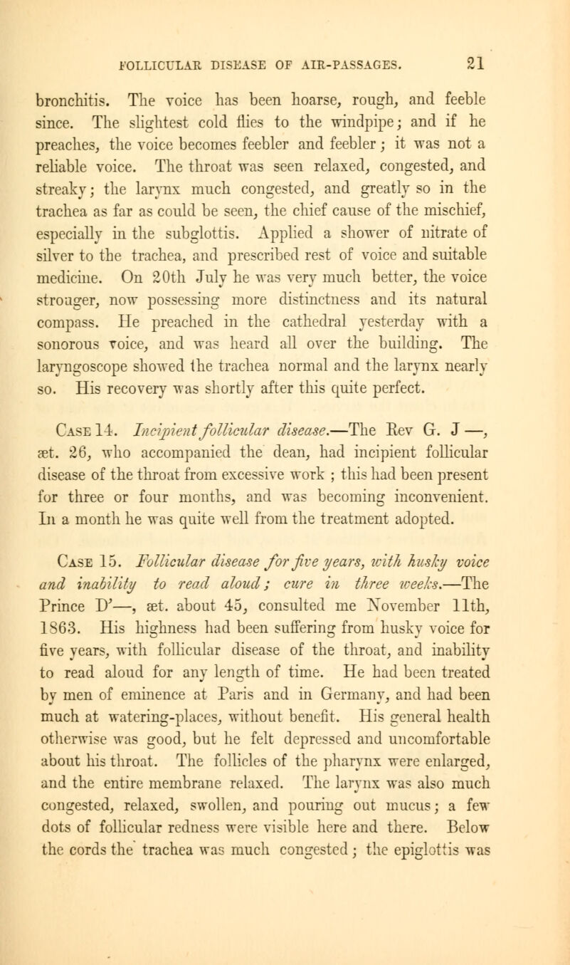 bronchitis. The voice has been hoarse, rough, and feeble since. The slightest cold flies to the windpipe; and if he preaches, the voice becomes feebler and feebler; it was not a reliable voice. The throat was seen relaxed, congested, and streaky; the larynx much congested, and greatly so in the trachea as far as could be seen, the chief cause of the mischief, especially in the subglottis. Applied a shower of nitrate of silver to the trachea, and prescribed rest of voice and suitable medicine. On 20th July he was very much better, the voice stronger, now possessing more distinctness and its natural compass. He preached in the cathedral yesterday with a sonorous voice, and was heard all over the building. The laryngoscope showed the trachea normal and the larynx nearly so. His recovery was shortly after this quite perfect. Case 14. Tnei-pi eat follicular disease.—The Rev G. J—, aet. 26, who accompanied the dean, had incipient follicular disease of the throat from excessive work ; this had been present for three or four months, and was becoming inconvenient. In a month he was quite well from the treatment adopted. Case 15. Follicular disease for five years, with husky voice and inability to read aloud; care in three weeks.—The Prince D'—, set. about 45, consulted me ^November 11th, 1863. His highness had been suffering from husky voice for five years, with follicular disease of the throat, and inability to read aloud for any length of time. He had been treated by men of eminence at Paris and in Germany, and had been much at watering-places, without benefit. His general health otherwise was good, but he felt depressed and uncomfortable about his throat. The follicles of the pharynx were enlarged, and the entire membrane relaxed. The larynx was also much congested, relaxed, swollen, and pouring out mucus; a few dots of follicular redness were visible here and there. Below the cords the trachea was much congested ; the epiglottis was