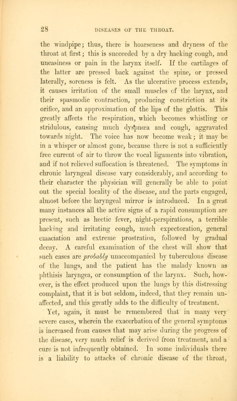 the windpipe; thus, there is hoarseness and dryness of the throat at first; this is succeeded by a dry hacking cough, and uneasiness or pain in the larynx itself. If the cartilages of the latter are pressed back against the spine, or pressed laterally, soreness is felt. As the ulcerative process extends, it causes irritation of the small muscles cf the larynx, and their spasmodic contraction, producing constriction at its orifice, and an approximation of the lips of the glottis. This greatly affects the respiration, which becomes whistling or stridulous, causing much dyspnoea and cough, aggravated towards night. The voice has now become weak; it may be in a whisper or almost gone, because there is not a sufficiently free current of air to throw the vocal ligaments into vibration, and if not relieved suffocation is threatened. The symptoms in chronic laryngeal disease vary considerably, and according to their character the physician will generally be able to point out the special locality of the disease, and the parts engaged, almost before, the laryngeal mirror is introduced. In a great Jo o many instances all the active signs of a rapid consumption are present, such as hectic fever, night-perspirations, a terrible hacking and irritating cough, much expectoration, general emaciation and extreme prostration, followed by gradual decay. A careful examination of the chest will show that such cases are probably unaccompanied by tuberculous disease of the lungs, and the patient has the malady known as phthisis laryngea, or consumption of the larynx. Such, how- ever, is the effect produced upon the lungs by this distressing complaint, that it is but seldom, indeed, that they remain un- affected, and this greatly adds to the difficulty of treatment. Yet, again, it must be remembered that in many very severe cases, wherein the exacerbation of the general symptoms is increased from causes that may arise during the progress of the disease, very much relief is derived from treatment, and a cure is not infrequently obtained. In some individuals there is a liability to attacks of chronic disease of the throat,