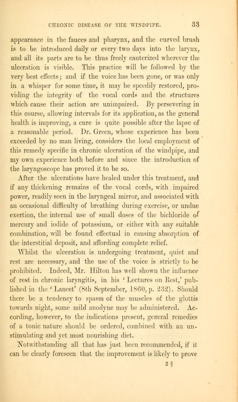 appearance in the fauces and pharynx, and the curved brush is to be introduced daily or every two days into the larynx, and all its parts are to be thus freely cauterized wherever the ulceration is visible. This practice will be followed by the very best effects; and if the voice has been crone, or was only in a whisper for some time, it may be speedily restored, pro- viding the integrity of the vocal cords and the structures which cause their action are unimpaired. By persevering in this course, allowing intervals for its application, as the general health is improving, a cure is quite possible after the lapse of a reasonable period. Dr. Green, whose experience has been exceeded by no man living, considers the local employment of this remedy specific in chronic ulceration of the windpipe, and my own experience both before and since the introduction of the laryngoscope has proved it to be so. After the ulcerations have healed under this treatment, and if any thickening remains of the vocal cords, with impaired power, readily seen in the laryngeal mirror, and associated with an occasional difficulty of breathing during exercise, or undue exertion, the internal use of small doses of the bichloride of mercury and iodide of potassium, or either with any suitable combination, will be found effectual in causing absorption of the interstitial deposit, and affording complete relief. Whilst the ulceration is undergoing treatment, quiet and rest are necessary, and the use of the voice is strictly to be prohibited. Indeed, Mr. Hilton has well shown the influence of rest in chronic laryngitis, in his c Lectures on Rest/ pub- lished hi the 'Lancet' (8th September, 1860, p. 2:32). Should there be a tendency to spasm of the muscles of the glottis towards night, some mild anodyne may be administered. Ac- cording, however, to the indications present, general remedies of a tonic nature should be ordered, combined with an un- stimulating and yet most nourishing diet. Notwithstanding all that has just been recommended, if it can be clearly foreseen that the improvement is likely to prove 2§